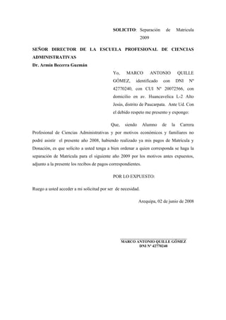 SOLICITO: Separación de Matricula
2009
SEÑOR DIRECTOR DE LA ESCUELA PROFESIONAL DE CIENCIAS
ADMINISTRATIVAS
Dr. Armín Becerra Guzmán
Yo, MARCO ANTONIO QUILLE
GÓMEZ, identificado con DNI Nº
42770240, con CUI Nº 20072566, con
domicilio en av. Huancavelica L-2 Alto
Jesús, distrito de Paucarpata. Ante Ud. Con
el debido respeto me presento y expongo:
Que, siendo Alumno de la Carrera
Profesional de Ciencias Administrativas y por motivos económicos y familiares no
podré asistir el presente año 2008, habiendo realizado ya mis pagos de Matrícula y
Donación, es que solicito a usted tenga a bien ordenar a quien corresponda se haga la
separación de Matricula para el siguiente año 2009 por los motivos antes expuestos,
adjunto a la presente los recibos de pagos correspondientes.
POR LO EXPUESTO:
Ruego a usted acceder a mi solicitud por ser de necesidad.
Arequipa, 02 de junio de 2008
___________________________________
MARCO ANTONIO QUILLE GÓMEZ
DNI Nº 42770240
 