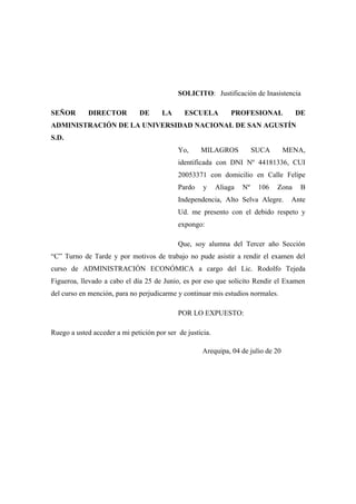 SOLICITO: Justificación de Inasistencia
SEÑOR DIRECTOR DE LA ESCUELA PROFESIONAL DE
ADMINISTRACIÓN DE LA UNIVERSIDAD NACIONAL DE SAN AGUSTÍN
S.D.
Yo, MILAGROS SUCA MENA,
identificada con DNI Nº 44181336, CUI
20053371 con domicilio en Calle Felipe
Pardo y Aliaga Nº 106 Zona B
Independencia, Alto Selva Alegre. Ante
Ud. me presento con el debido respeto y
expongo:
Que, soy alumna del Tercer año Sección
“C” Turno de Tarde y por motivos de trabajo no pude asistir a rendir el examen del
curso de ADMINISTRACIÓN ECONÓMICA a cargo del Lic. Rodolfo Tejeda
Figueroa, llevado a cabo el día 25 de Junio, es por eso que solicito Rendir el Examen
del curso en mención, para no perjudicarme y continuar mis estudios normales.
POR LO EXPUESTO:
Ruego a usted acceder a mi petición por ser de justicia.
Arequipa, 04 de julio de 20
 
