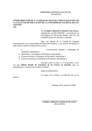 SOLICITO: REPROGRAMACIÓN DE
EXAMENES
SEÑOR DIRECTOR DE LA UNIDAD DE SEGUNDA ESPECIALIZACIÓN DE
LA FACULTAD DE EDUCACIÓN DE LA UNIVERSIDAD NACIONAL DE SAN
AGUSTÍN
S.D.
Yo, PAMELA ROXANA MASCO VILAVILA,
identificada con DNI 42052981, con domicilio en
calle Bogota Nº 209 Jacobo Hunter; ante Ud. con
el debido respeto me presento y expongo:
Que, soy alumna de la Unidad de Segunda
Especialización, en la especialidad de Educación Primaria, y por motivos de trabajo no
pude asistir a rendir el examen de los cursos:
• Comunicación Integral y Estrategias de
Enseñanza Aprendizaje 1
• Matemática y Estrategias de Enseñanza Aprendizaje 1
• Ciencias Sociales y Estrategias de Enseñanza Aprendizaje 1
• Ciencias Naturales y Estrategias de Enseñanza Aprendizaje 1
Llevado a cabo los días 2 y 3 de presente, es por
eso que Solicito Rendir los Exámenes de los Cursos en mención, para no
perjudicarme y continuar mis estudios normales.
POR LO EXPUESTO:
Le ruego a Ud. acceder a mi petición por ser de
justicia.
Arequipa, 06 de Agosto de 2008
________________________________________________
PAMELA ROXANA MASCO VILAVILA
DNI 42052981
 