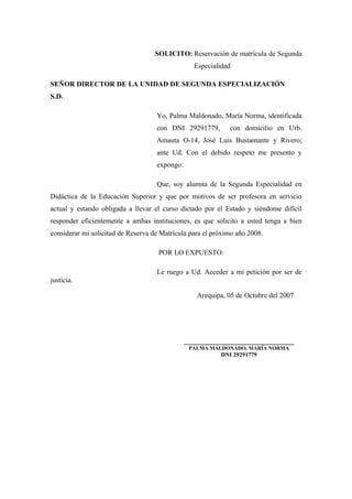SOLICITO: Reservación de matrícula de Segunda
Especialidad
SEÑOR DIRECTOR DE LA UNIDAD DE SEGUNDA ESPECIALIZACIÓN
S.D.
Yo, Palma Maldonado, María Norma, identificada
con DNI 29291779, con domicilio en Urb.
Amauta O-14, José Luis Bustamante y Rivero;
ante Ud. Con el debido respeto me presento y
expongo:
Que, soy alumna de la Segunda Especialidad en
Didáctica de la Educación Superior y que por motivos de ser profesora en servicio
actual y estando obligada a llevar el curso dictado por el Estado y siéndome difícil
responder eficientemente a ambas instituciones, es que solicito a usted tenga a bien
considerar mi solicitud de Reserva de Matrícula para el próximo año 2008.
POR LO EXPUESTO:
Le ruego a Ud. Acceder a mi petición por ser de
justicia.
Arequipa, 05 de Octubre del 2007
_______________________________
PALMA MALDONADO, MARÍA NORMA
DNI 29291779
 