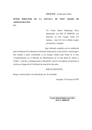 SOLICITO: Jurados para Grado
SEÑOR DIRECTOR DE LA ESCUELA DE POST GRADO DE
ADMINISTRACIÓN
S.V.
Yo, Carlos Daniel Baldarrago Silva,
identificado con DNI Nº 40889326, con
domicilio en Urb. Campo Verde E-9
Sachaca. Ante Ud. Con el debido respeto
me presento y expongo:
Que, habiendo cumplido con los establecido
para la titulación de la Maestría en Gerencia Empresarial, es que solicito a usted tenga a
bien ordenar a quien corresponda se me designe Jurados para Grado de la tesis
“Comportamiento en el Mercado de Microfinanzas de la Caja Rural de Ahorro y
Crédito – Caja Sur y estrategias para su Desarrollo”, para lo cual adjunto a la presente el
recibo por el pago del el Certificado de notas de los dos años.
POR LO EXPUESTO:
Ruego a usted acceder a mi solicitud por ser de necesidad.
Arequipa, 25 de mayo de 2007
___________________________________
Carlos Daniel Baldarrago Silva
DNI Nº 40889326
 