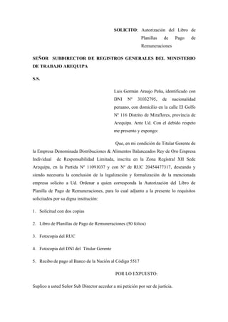 SOLICITO: Autorización del Libro de
Planillas de Pago de
Remuneraciones
SEÑOR SUBDIRECTOR DE REGISTROS GENERALES DEL MINISTERIO
DE TRABAJO AREQUIPA
S.S.
Luis Germán Araujo Peña, identificado con
DNI Nº 31032795, de nacionalidad
peruano, con domicilio en la calle El Golfo
Nº 116 Distrito de Miraflores, provincia de
Arequipa. Ante Ud. Con el debido respeto
me presento y expongo:
Que, en mi condición de Titular Gerente de
la Empresa Denominada Distribuciones & Alimentos Balanceados Rey de Oro Empresa
Individual de Responsabilidad Limitada, inscrita en la Zona Registral XII Sede
Arequipa, en la Partida Nº 11091037 y con Nº de RUC 20454477317, deseando y
siendo necesaria la conclusión de la legalización y formalización de la mencionada
empresa solicito a Ud. Ordenar a quien corresponda la Autorización del Libro de
Planilla de Pago de Remuneraciones, para lo cual adjunto a la presente lo requisitos
solicitados por su digna institución:
1. Solicitud con dos copias
2. Libro de Planillas de Pago de Remuneraciones (50 folios)
3. Fotocopia del RUC
4. Fotocopia del DNI del Titular Gerente
5. Recibo de pago al Banco de la Nación al Código 5517
POR LO EXPUESTO:
Suplico a usted Señor Sub Director acceder a mi petición por ser de justicia.
 