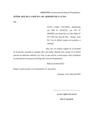 SOLICITO: Exoneración del Pago de Propedéutica
SEÑOR JEFE DE LA OFICINA DE ADMISIÓN DE LA UNSA
S.J.
ALAN CAIRA VIVANCO, identificado
con DNI Nº 44142218, con CUI Nº
20050895 con domicilio en Calle Belén Nº
327 Urfb. San Juan de Dios – Hunter. Ante
Ud. Con el debido respeto me presento y
expongo:
Que, por ser alumno regular de la Facultad
de Economía, cursando el segundo año y por haber obtenido una vacante en el último
proceso de admisión ordinario 3ra. Fase, es que solicito a usted tenga a bien considerar
mi solicitud de Exoneración del Pago del Curso de Propedéutica.
POR LO EXPUESTO:
Ruego a usted acceder a mi solicitud por ser de justicia.
Arequipa, 16 de Abril del 2007
__________________________________
ALAN CAIRA VIVANCO
DNI Nº 44142218
 