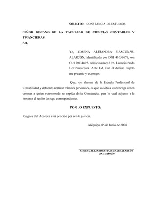 SOLICITO: CONSTANCIA DE ESTUDIOS
SEÑOR DECANO DE LA FACULTAD DE CIENCIAS CONTABLES Y
FINANCIERAS
S.D.
Yo, XIMENA ALEJANDRA FIASCUNARI
ALARCÓN, identificada con DNI 41059679, con
CUI 20031695, domiciliada en Urb. Leoncio Prado
L-5 Paucarpata. Ante Ud. Con el debido respeto
me presento y expongo:
Que, soy alumna de la Escuela Profesional de
Contabilidad y debiendo realizar trámites personales, es que solicito a usted tenga a bien
ordenar a quien corresponda se expida dicha Constancia, para lo cual adjunto a la
presente el recibo de pago correspondiente.
POR LO EXPUESTO:
Ruego a Ud. Acceder a mi petición por ser de justicia.
Arequipa, 05 de Junio de 2008
___________________________________
XIMENA ALEJANDRA FIASCUNARI ALARCÓN
DNI 41059679
 