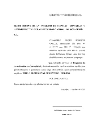SOLICITO: TÍTULO PROFESIONAL
SEÑOR DECANO DE LA FACULTAD DE CIENCIAS CONTABLES Y
ADMINISTRATIVAS DE LA UNIVERSIDAD NACIONAL DE SAN AGUSTÍN
S.D.
CHAMORRO ARQUE ROBERTO
CARLOS, identificado con DNI Nº
41157177, con CUI Nº 19990698 con
domicilio en la calle costa Rica Nº 112 del
distrito de Mariano Melgar. Ante Ud. Con
el debido respeto me presento y expongo:
Que, habiendo aprobado el Programa de
Actualización en Contabilidad y haciendo cumplido con los requisitos establecidos
para la titulación, es que solicito a usted tenga a bien ordenar a quien corresponda se me
expida mi TÍTULO PROFESIONAL DE CONTADO PÚBLICO.
POR LO EXPUESTO:
Ruego a usted acceder a mi solicitud por ser de justicia.
Arequipa, 27 de abril de 2007
___________________________________
CHAMORRO ARQUE ROBERTO CARLOS
DNI Nº 41157177
 