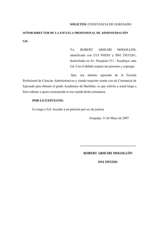 SOLICITO: CONSTANCIA DE EGRESADO
SEÑOR DIRECTOR DE LA ESCUELA PROFESIONAL DE ADMINISTRACIÓN
S.D.
Yo, ROBERT ARHUIRI MOGOLLÓN,
identificado con CUI 930265 y DNI 29533201,
domiciliado en Av. Paisajista 511 - Socabaya; ante
Ud. Con el debido respeto me presento y expongo:
Que, soy alumno egresado de la Escuela
Profesional de Ciencias Administrativas y siendo requisito contar con mi Constancia de
Egresado para obtener el grado Académico de Bachiller, es que solicito a usted tenga a
bien ordenar a quien corresponda se me expida dicha constancia.
POR LO EXPUESTO:
Le ruego a Ud. Acceder a mi petición por ser de justicia
Arequipa, 11 de Mayo de 2007
___________________________________
ROBERT ARHUIRI MOGOLLÓN
DNI 29533201
 