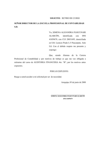 SOLICITO: RETIRO DE CURSO
SEÑOR DIRECTOR DE LA ESCUELA PROFESIONAL DE CONTABILIDAD
S.D.
Yo, XIMENA ALEJANDRA FIASCUNARI
ALARCÓN, identificada con DNI
41059679, con CUI 20031695, domiciliada
en Urb. Leoncio Prado L-5 Paucarpata. Ante
Ud. Con el debido respeto me presento y
expongo:
Que, siendo Alumna de la Carrera
Profesional de Contabilidad y por motivos de trabajo es que me veo obligada a
retirarme del curso de AUDITORIA FINANCIERA 4to. “B”, por los motivos antes
expuestos.
POR LO EXPUESTO:
Ruego a usted acceder a mi solicitud por ser de necesidad.
Arequipa, 05 de junio de 2008
________________________________________
XIMENA ALEJANDRA FIASCUNARI ALARCÓN
DNI 41059679
 