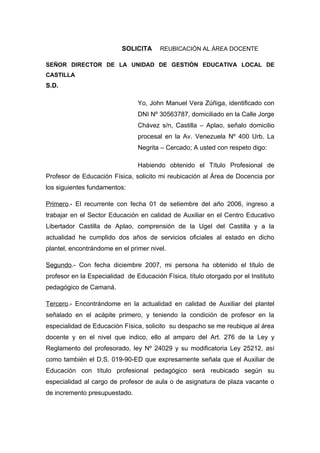 SOLICITA REUBICACIÓN AL ÁREA DOCENTE
SEÑOR DIRECTOR DE LA UNIDAD DE GESTIÓN EDUCATIVA LOCAL DE
CASTILLA
S.D.
Yo, John Manuel Vera Zúñiga, identificado con
DNI Nº 30563787, domiciliado en la Calle Jorge
Chávez s/n, Castilla – Aplao, señalo domicilio
procesal en la Av. Venezuela Nº 400 Urb. La
Negrita – Cercado; A usted con respeto digo:
Habiendo obtenido el Título Profesional de
Profesor de Educación Física, solicito mi reubicación al Área de Docencia por
los siguientes fundamentos:
Primero.- El recurrente con fecha 01 de setiembre del año 2006, ingreso a
trabajar en el Sector Educación en calidad de Auxiliar en el Centro Educativo
Libertador Castilla de Aplao, comprensión de la Ugel del Castilla y a la
actualidad he cumplido dos años de servicios oficiales al estado en dicho
plantel, encontrándome en el primer nivel.
Segundo.- Con fecha diciembre 2007, mi persona ha obtenido el título de
profesor en la Especialidad de Educación Física, título otorgado por el Instituto
pedagógico de Camaná.
Tercero.- Encontrándome en la actualidad en calidad de Auxiliar del plantel
señalado en el acápite primero, y teniendo la condición de profesor en la
especialidad de Educación Física, solicito su despacho se me reubique al área
docente y en el nivel que indico, ello al amparo del Art. 276 de la Ley y
Reglamento del profesorado, ley Nº 24029 y su modificatoria Ley 25212, así
como también el D.S. 019-90-ED que expresamente señala que el Auxiliar de
Educación con título profesional pedagógico será reubicado según su
especialidad al cargo de profesor de aula o de asignatura de plaza vacante o
de incremento presupuestado.
 