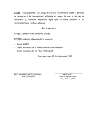 Cuarto.- Hago presente a su despacho que el recurrente le asiste el derecho
de acogerse a la normatividad señalada en razón de que la ley no es
retroactiva y cualquier dispositivo legal que se diera posterior a mi
nombramiento no me hace alcance.
Por lo expuesto:
Ruego a usted acceder conforme solicito.
OTROSI.- Adjunto a la presente lo siguiente:
- Copia de DNI
- Copia fedateada de la Resolución de nombramiento
- Copia fedateada de mi Título Profesional
Arequipa, lunes 18 de febrero del 2008
______________________________ ______________________________
Prof. John Manuel Vera Zúñiga ABOGADO
DNI 30563787 Walter Agramonte
M.C.A.A. - 2364
 