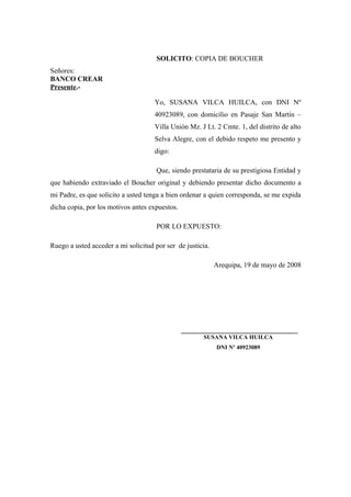 SOLICITO: COPIA DE BOUCHER
Señores:
BANCO CREAR
Presente.-
Yo, SUSANA VILCA HUILCA, con DNI Nº
40923089, con domicilio en Pasaje San Martín –
Villa Unión Mz. J Lt. 2 Cmte. 1, del distrito de alto
Selva Alegre, con el debido respeto me presento y
digo:
Que, siendo prestataria de su prestigiosa Entidad y
que habiendo extraviado el Boucher original y debiendo presentar dicho documento a
mi Padre, es que solicito a usted tenga a bien ordenar a quien corresponda, se me expida
dicha copia, por los motivos antes expuestos.
POR LO EXPUESTO:
Ruego a usted acceder a mi solicitud por ser de justicia.
Arequipa, 19 de mayo de 2008
_________________________________
SUSANA VILCA HUILCA
DNI Nº 40923089
 