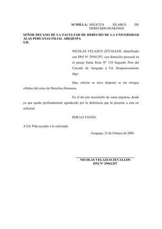 SUMILLA: SOLICITA SILABUS DE
DERECHOS HUMANOS
SEÑOR DECANO DE LA FACULTAD DE DERECHO DE LA UNIVERSIDAD
ALAS PERUANAS FILIAL AREQUIPA
S.D.
NICOLAS VELAZCO ZEVALLOS, identificado
con DNI Nº 29561297, con domicilio procesal en
el pasaje Santa Rosa Nº 110 Segundo Piso del
Cercado de Arequipa a Ud. Respetuosamente
digo:
Que, solicito se sirva disponer se me otorgue
sillabus del curso de Derechos Humanos.
En el día por necesitarlo de suma urgencia, desde
ya que quedo profundamente agradecido por la deferencia que la presente a esta mi
solicitud.
POR LO TANTO:
A Ud. Pido acceder a lo solicitado.
Arequipa, 25 de Febrero de 2008
________________________
NICOLAS VELAZCO ZEVALLOS
DNI Nº 29561297
 