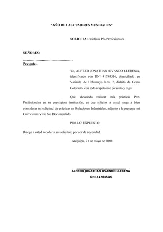 “AÑO DE LAS CUMBRES MUNDIALES”
SOLICITA: Prácticas Pre-Profesionales
SEÑORES:
……………………………………….
Presente.-
Yo, ALFRED JONATHAN OVANDO LLERENA,
identificado con DNI 41784516, domiciliado en
Variante de Uchumayo Km. 7, distrito de Cerro
Colorado, con todo respeto me presento y digo:
Qué, deseando realizar mis prácticas Pre-
Profesionales en su prestigiosa institución, es que solicito a usted tenga a bien
considerar mi solicitud de prácticas en Relaciones Industriales, adjunto a la presente mi
Currículum Vitae No Documentado.
POR LO EXPUESTO:
Ruego a usted acceder a mi solicitud, por ser de necesidad.
Arequipa, 21 de mayo de 2008
______________________________
ALFRED JONATHAN OVANDO LLERENA
DNI 41784516
 