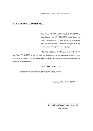 SOLICITO: ANULACIÓN DE SEGURO
SEÑORES BANCO CONTINENTAL
Yo, RAÚL FERNANDO CJUNO HUAMANI,
identificado con DNI 29698270, domiciliado en
calle Cabanaconde Nº 106 PP.JJ. Generalísimo
Josó de San Martín – Mariano Melgar. Con el
debido respeto me presento y expongo:
Que, soy asegurado en RIMAC SEGUROS con Nº
de Poliza Nº 0002253 y que por motivos no tener un trabajo seguro - eventual, es que
solicito tenga a bien ANULAR DICHO SEGURO por un plazo indeterminado, por los
motivos antes expuestos.
POR LO EXPUESTO:
Le ruego a Ud. Acceder a mi petición por ser de justicia.
Arequipa, 17 de abril del 2007
___________________________________
RAÚL FERNANDO CJUNO HUAMANI
DNI 29698270
 