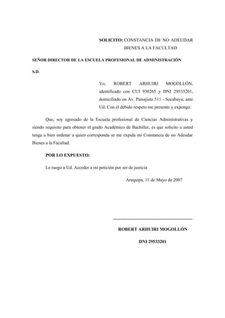SOLICITO: CONSTANCIA DE NO ADEUDAR
BIENES A LA FACULTAD
SEÑOR DIRECTOR DE LA ESCUELA PROFESIONAL DE ADMINISTRACIÓN
S.D.
Yo, ROBERT ARHUIRI MOGOLLÓN,
identificado con CUI 930265 y DNI 29533201,
domiciliado en Av. Paisajista 511 - Socabaya; ante
Ud. Con el debido respeto me presento y expongo:
Que, soy egresado de la Escuela profesional de Ciencias Administrativas y
siendo requisito para obtener el grado Académico de Bachiller, es que solicito a usted
tenga a bien ordenar a quien corresponda se me expida mi Constancia de no Adeudar
Bienes a la Facultad.
POR LO EXPUESTO:
Le ruego a Ud. Acceder a mi petición por ser de justicia
Arequipa, 11 de Mayo de 2007
___________________________________
ROBERT ARHUIRI MOGOLLÓN
DNI 29533201
 