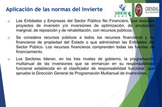 o Las Entidades y Empresas del Sector Público No Financiero, que ejecuten
proyectos de inversión y/o inversiones de optimización, de ampliación
marginal, de reposición y de rehabilitación, con recursos públicos.
o Se considera recursos públicos a todos los recursos financieros y no
financieros de propiedad del Estado o que administran las Entidades del
Sector Público. Los recursos financieros comprenden todas las fuentes de
financiamiento.
o Los Sectores lideran, en los tres niveles de gobierno, la programación
multianual de las inversiones que se enmarcan en su responsabilidad
funcional establecida en el clasificador de responsabilidad funcional, que
apruebe la Dirección General de Programación Multianual de Inversiones,
Aplicación de las normas del Invierte
 