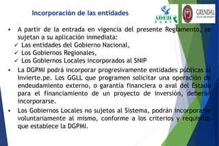  A partir de la entrada en vigencia del presente Reglamento, se
sujetan a su aplicación inmediata:
 Las entidades del Gobierno Nacional,
 Los Gobiernos Regionales,
 Los Gobiernos Locales incorporados al SNIP
 La DGPMI podrá incorporar progresivamente entidades públicas al
Invierte.pe. Los GGLL que programen solicitar una operación de
endeudamiento externo, o garantía financiera o aval del Estado
para el financiamiento de un proyecto de inversión, deberán
incorporarse.
 Los Gobiernos Locales no sujetos al Sistema, podrán incorporarse
voluntariamente al mismo, conforme a los criterios y requisitos
que establece la DGPMI.
Incorporación de las entidades
 