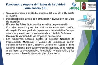 Funciones y responsabilidades de la Unidad
Formuladora (UF)
o Cualquier órgano o entidad o empresa del GN, GR o GL sujeto
al Invierte.
o Responsable de la fase de Formulación y Evaluación del Ciclo
de Inversión
o Elaborar las fichas técnicas y los estudios de preinversión.
o Formular proyectos y aprobar las inversiones de optimización,
de ampliación marginal, de reposición y de rehabilitación, que
se enmarquen en las competencias de su nivel de Gobierno.
o Declarar la viabilidad de los proyectos de inversión
o Los Gobiernos Locales sujetos al Sistema Nacional de
Programación Multianual y Gestión de Inversiones podrán
celebrar convenios con Gobiernos Locales no sujetos a dicho
Sistema Nacional para sus inversiones públicas, en lo referido
a las fases de programación, formulación y evaluación, y los
registros en la fase de ejecución y funcionamiento
 