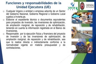 Funciones y responsabilidades de la
Unidad Ejecutora (UE)
o Cualquier órgano o entidad o empresa adscrita de un Sector
del Gobierno Nacional, Gobierno Regional o Gobierno Local
sujetos a Invierte.pe.
o Elaborar el expediente técnico o documentos equivalentes
para proyectos de inversión, las inversiones de optimización,
de ampliación marginal, de reposición y de rehabilitación,
teniendo en cuenta la información registrada en el Banco de
Inversiones.
o Responsable por la ejecución física y financiera del proyecto
de inversión y de las inversiones de optimización, de
ampliación marginal, de reposición y de rehabilitación, sea
que lo realice directa o indirectamente conforme a la
normatividad vigente en materia presupuestal y de
contrataciones.
 