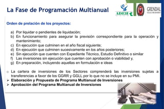 Orden de prelación de los proyectos:
a) Por liquidar o pendientes de liquidación;
b) En funcionamiento para asegurar la previsión correspondiente para la operación y
mantenimiento;
c) En ejecución que culminen en el año fiscal siguiente;
d) En ejecución que culminen sucesivamente en los años posteriores;
e) Sin ejecución que cuenten con Expediente Técnico, Estudio Definitivo o similar
f) Las inversiones sin ejecución que cuenten con aprobación o viabilidad y,
g) En preparación, incluyendo aquellas en formulación e ideas
o La cartera de inversiones de los Sectores comprenderá las inversiones sujetas a
transferencias a favor de los GGRR y GGLL por lo que no se incluye en su PMI.
 Elaboración y Propuesta de Programa Multianual de Inversiones
 Aprobación del Programa Multianual de Inversiones
La Fase de Programación Multianual
 