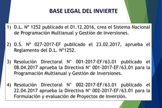 BASE LEGAL DEL INVIERTE
1) D.L. Nº 1252 publicado el 01.12.2016, crea el Sistema Nacional
de Programación Multianual y Gestión de Inversiones.
2) D.S. Nº 027-2017-EF publicado el 23.02.2017, aprueba el
Reglamento del D.L. Nº1252.
3) Resolución Directoral N° 001-2017-EF/63.01 publicado el
08.04.2017 aprueba la Directiva N° 001-2017-EF/63.01 para la
Programación Multianual y Gestión de Inversiones.
4) Resolución Directoral N° 002-2017-EF/63.01 publicado el
22.04.2017 aprueba la Directiva N° 002-2017-EF/63.01 para la
Formulación y evaluación de Proyectos de Inversión.
 