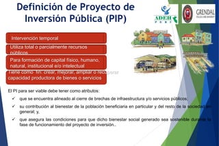 Definición de Proyecto de
Inversión Pública (PIP)
Intervención temporal
Utiliza total o parcialmente recursos
públicos
Para formación de capital físico, humano,
natural, institucional e/o intelectual
El PI para ser viable debe tener como atributos:
 que se encuentra alineado al cierre de brechas de infraestructura y/o servicios públicos;
 su contribución al bienestar de la población beneficiaria en particular y del resto de la sociedad en
general; y,
 que asegura las condiciones para que dicho bienestar social generado sea sostenible durante la
fase de funcionamiento del proyecto de inversión..
Tiene como fin: crear, mejorar, ampliar o recuperar
capacidad productora de bienes o servicios
 