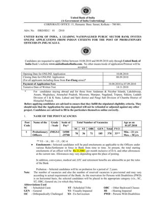 United Bank of India
                               (A Government of India Undertaking)
                     CORPORATE OFFICE: 11, Hemanta Basu Sarani, Kolkata – 700 001.

Advt. No.      /HRD/REC/ 01          /2010

UNITED BANK OF INDIA, A LEADING NATIONALISED PUBLIC SECTOR BANK INVITES
ONLINE APPLICATIONS FROM INDIAN CITIZENS FOR THE POST OF PROBATIONARY
OFFICERS IN JMG SCALE-I.




 Candidates are requested to apply Online between 10.08.2010 and 08.09.2010 only through United Bank of
 India Bank’s website www.unitedbankofindia.com. No other means/mode of application/Printout will be
                                                 accepted.

Opening Date for ONLINE Application                                                     10.08.2010
Closing Date for ONLINE Application                                                     08.09.2010
(For all applicants including those from Far-Flung areas)*
Payment of Application Fees                                                      10.08.2010 to 07.09.2010
Tentative Date of Written Test                                                          14.11.2010
 *       For candidates staying abroad and for those from Andaman & Nicobar Islands, Lakshdweep,
         Assam, Meghalaya, Arunachal Pradesh, Mizoram, Manipur, Nagaland, Tripura, Sikkim, Ladakh
         Division of J & K State, Lahaul and Spiti district and Pangi Sub Division of Chamba District of
         Himachal Pradesh.
Before applying candidates are advised to ensure that they fulfill the stipulated eligibility criteria. They
should note that the Application fee once deposited will not be refunded or adjusted against any other
project. Candidates are advised to fill in the particulars themselves online correctly.

1.          NAME OF THE POST/VACANCIES

 Post       Name of the    Grade       Scale of    Total Number of Vacancies                   Age as on
 Code                      / Scale      Pay*                                                    01.07.2010
                                                  SC    ST    OBC      GEN     Total PWD
  1      Probationary JMGS-I            14500                                                  Min. - 21 yrs
                                                  78     36     71      185     370    33**
         Officers                       -25700                                                 Max. - 30 yrs

              ** VI – 14 ; HI – 15 ; OC-4
        •     Emoluments : Selected candidates will be paid emoluments as applicable to the Officers under
              various Rules/Settlement in force in Bank from time to time. At present, the total starting
              emoluments of an officer will be Rs 21,500/- per month inclusive of D.A. and other allowances
              at the current rate. Allowances may vary depending upon the place of posting.

              In addition, conveyance, medical aid, LFC and retirement benefits are admissible as per the rules
              of the Bank

          Probation – Selected candidates will be on probation for a period of 2 years.
Note:  The number of vacancies and also the number of reserved vacancies is provisional and may vary
       according to actual requirement of the Bank. As the reservation for Persons with Disabilities (PWD)
       is on horizontal basis, the selected candidates will be placed in the appropriate category (viz., SC,
       ST, OBC, General etc.) to which they belong.
Abbreviations Used
SC - Scheduled Caste                    ST - Scheduled Tribe              OBC - Other Backward Classes
GEN - General                           VI - Visually Impaired            HI    - Hearing Impaired
OC - Orthopaedically Challenged         XS - Ex-Servicemen                PWD – Persons With Disabilities
 