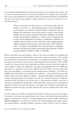 182 Entre o Sentido da Colonização e o Arcaísmo como Projeto 
não vinculadas imediatamente (seja à grande lavoura, seja à mão-de-obra cativa), não 
se encaixa confortavelmente nas derivações imediatas do Sentido da Colonização. 
Para tanto, basta relembrar um famoso trecho da Formação do Brasil Contemporâneo 
em que Caio Prado nega qualquer caráter funcional à massa de homens livres e 
não-proprietários: 
“Abre-se assim um vácuo imenso entre os extremos da escala social: os 
senhores e os escravos (...). [Esses] dois grupos são os dos bem classificados 
na hierarquia e na estrutura social da colônia: os primeiros serão dos 
dirigentes da colonização nos seus vários setores; os outros, a massa traba-lhadora. 
Entre essas duas categorias nitidamente definidas e entrosadas 
na obra da colonização comprime-se o número, que vai avultando com 
o tempo, dos desclassificados, dos inúteis e inadaptados; indivíduos de 
ocupações mais ou menos incertas e aleatórias ou sem ocupação alguma. 
Aquele contingente vultoso em que Couty, mais tarde, veria o “povo bra-sileiro”, 
e que pela sua inutilidade, daria como inexistente, resumindo a 
situação social do país com aquela sentença que ficaria famosa: ‘le Brésil 
n’a pas de peuple’." (Prado Jr., 1957, p. 279-280). 
Muitas atividades não-exportadoras, como se vê, eram realizadas por unidades em 
que se empregava tanto a mão-de-obra cativa como a mão-de-obra livre. Um exemplo 
particularmente interessante de tal atividade é a manufatura têxtil doméstica, em que 
se ocupavam tanto livres como escravos, geralmente do sexo feminino. Libby (1997) 
estudou um inventário de teares elaborado em Minas Gerais no final do século 18, 
com o objetivo original de subsidiar a execução do famigerado Alvará de 1885, que 
determinou a supressão de parte da indústria têxtil no Brasil. O autor demonstra 
que, pela quantidade e características dos equipamentos arrolados, a atividade era 
amplamente disseminada nos domicílios da capitania – com indicações de que algo 
similar ocorria em outras regiões da colônia -, apresentando algumas semelhanças com 
a proto-industrialização têxtil européia de antes da revolução industrial. A indústria 
doméstica têxtil em Minas servia tanto para o autoconsumo familiar como para a 
eventual comercialização do produto, criando demanda, ademais, para a produção de 
algodão. Os fluxos no mercado interno a ela ligados são também mencionados por 
relatos de viajantes da época, que dão conta de uma rede de comércio de tecidos entre 
capitanias. 
Por fim, além das atividades realizadas por unidades comerciais e escravistas, e daque-las 
levadas a cabo por não proprietários, havia entre as atividades não exportadoras 
aquelas realizadas por escravos no âmbito daquilo que Cardoso (1987) chamou de 
brecha camponesa. Com efeito, ao contrário da visão propugnada por alguns autores 
que compartilham o enfoque Pradiano, segundo a qual o escravo é um ser coisifica- 
Est. econ., São Paulo, 38(1): 173-203, jan-mar 2008 
 
