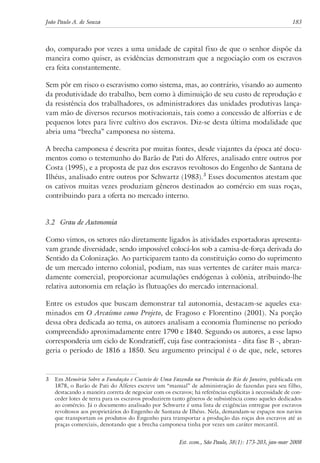 João Paulo A. de Souza 183 
do, comparado por vezes a uma unidade de capital fixo de que o senhor dispõe da 
maneira como quiser, as evidências demonstram que a negociação com os escravos 
era feita constantemente. 
Sem pôr em risco o escravismo como sistema, mas, ao contrário, visando ao aumento 
da produtividade do trabalho, bem como à diminuição de seu custo de reprodução e 
da resistência dos trabalhadores, os administradores das unidades produtivas lança-vam 
mão de diversos recursos motivacionais, tais como a concessão de alforrias e de 
pequenos lotes para livre cultivo dos escravos. Diz-se desta última modalidade que 
abria uma “brecha” camponesa no sistema. 
A brecha camponesa é descrita por muitas fontes, desde viajantes da época até docu-mentos 
como o testemunho do Barão de Pati do Alferes, analisado entre outros por 
Costa (1995), e a proposta de paz dos escravos revoltosos do Engenho de Santana de 
Ilhéus, analisado entre outros por Schwartz (1983). Esses documentos atestam que 
os cativos muitas vezes produziam gêneros destinados ao comércio em suas roças, 
contribuindo para a oferta no mercado interno. 
3.2 Grau de Autonomia 
Como vimos, os setores não diretamente ligados às atividades exportadoras apresenta-vam 
grande diversidade, sendo impossível colocá-los sob a camisa-de-força derivada do 
Sentido da Colonização. Ao participarem tanto da constituição como do suprimento 
de um mercado interno colonial, podiam, nas suas vertentes de caráter mais marca-damente 
comercial, proporcionar acumulações endógenas à colônia, atribuindo-lhe 
relativa autonomia em relação às flutuações do mercado internacional. 
Entre os estudos que buscam demonstrar tal autonomia, destacam-se aqueles exa-minados 
em O Arcaísmo como Projeto, de Fragoso e Florentino (2001). Na porção 
dessa obra dedicada ao tema, os autores analisam a economia fluminense no período 
compreendido aproximadamente entre 1790 e 1840. Segundo os autores, a esse lapso 
corresponderia um ciclo de Kondratieff, cuja fase contracionista - dita fase B -, abran-geria 
o período de 1816 a 1850. Seu argumento principal é o de que, nele, setores 
Em Memória Sobre a Fundação e Custeio de Uma Fazenda na Província do Rio de Janeiro, publicada em 
1878, o Barão de Pati do Alferes escreve um “manual” de administração de fazendas para seu filho, 
destacando a maneira correta de negociar com os escravos; há referências explícitas à necessidade de con-ceder 
lotes de terra para os escravos produzirem tanto gêneros de subsistência como aqueles dedicados 
ao comércio. Já o documento analisado por Schwartz é uma lista de exigências entregue por escravos 
revoltosos aos proprietários do Engenho de Santana de Ilhéus. Nela, demandam-se espaços nos navios 
que transportam os produtos do Engenho para transportar a produção das roças dos escravos até as 
praças comerciais, denotando que a brecha camponesa tinha por vezes um caráter mercantil. 
Est. econ., São Paulo, 38(1): 173-203, jan-mar 2008 
 