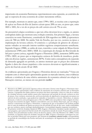 184 Entre o Sentido da Colonização e o Arcaísmo como Projeto 
importantes da economia fluminense experimentaram uma expansão, ao contrário do 
que se esperaria de uma economia de caráter meramente reflexo. 
Por exemplo, mostram os autores que, entre 1799 e 1811, as receitas com a exportação 
de açúcar no Porto do Rio de Janeiro caíram quase 20% ao ano, ao passo que, entre 
1821 e 1831, foi a vez de os preços do café caírem cerca de 7% ao ano. 
Ao presumível colapso econômico a que tais cifras deveriam levar a região, os autores 
contrapõem dados que mostram uma evolução contrária. Em primeiro lugar, a lavoura 
canavieira no norte fluminense, constituída de 324 engenhos em 1800, já apresentava 
cerca de 700 em 1828. No médio Vale do Paraíba, por sua vez, ocorreu na época a 
implantação da lavoura cafeeira. O comércio e a produção de gêneros de abasteci-mento 
voltados ao mercado interno também registrou comportamento semelhante. 
Segundo Fragoso (1988), as saídas de reses, toucinho e carne salgada de Minas Gerais 
aumentaram 170% entre 1818 e 1828. Já a exportação de charque do Rio Grande do 
Sul para o porto carioca, segundo Fragoso e Florentino (2001), aumentou 249% entre 
1799 e 1822, ao passo que as importações cariocas de farinha de mandioca, produ-zida 
em diversas regiões, aumentaram 307%. Como outra conseqüência da expansão 
da demanda agregada no período, os autores mostram que os preços dos alimentos 
ligados à dieta das classes populares e dos escravos elevaram-se significativamente a 
partir do final do século 18 até 1825. 
As evidências apresentadas por Fragoso e Florentino devem ser matizadas. Vistas em 
conjunto com as observações apresentadas quanto ao mercado interno, estas evidências 
indicam a existência de uma relativa autonomia da economia colonial em relação às 
flutuações externas, ao menos em seu período tardio. 
Mariutti et al.(2001) apresentam algumas críticas relevantes à forma como Fragoso e Florentino inter-pretam 
os dados apresentados como evidência da autonomia da economia colonial ante as flutuações 
externas. A propósito dos dados relativos aos preços dos bens exportados, critica-se o fato de os autores 
do Arcaísmo haverem usado médias anuais para representar um período de elevada variância na série 
de preços. Essa variância, mostram eles, provocou períodos de significativa recuperação nos preços no 
interior da série analisada, o que poderia ter induzido os fazendeiros a investir. Além disso, os autores 
destacam a vinda da corte portuguesa para o Rio em 1808 como um poderoso fator exógeno de dina-mização 
da economia da região. Embora concordemos com essa última observação, que nos obriga a 
matizar o entusiasmo de Fragoso e Florentino, a suposição de que os fazendeiros não tenham podido 
dar-se conta da tendência de queda nos preços em um período de mais de dez anos, sendo confundidos 
por sua variância, parece restringir demasiadamente a racionalidade daqueles enquanto investidores. 
Na primeira versão do Arcaísmo, datada de 1993, Fragoso e Florentino estendem o poder explicativo de 
suas pesquisas, que tratam do final do século 18 e da primeira metade do século 19, para todo o período 
colonial. Esse procedimento recebeu críticas de diversos autores, entre eles Mariutti et al. (2001). Como 
resultado, na segunda edição do Arcaísmo, lançada em 2001, Fragoso e Florentino restringem sua aná-lise 
ao período coberto por suas pesquisas, que chamam de economia colonial tardia, correspondente 
ao período de consolidação das formas mercantis de acumulação e de hegemonia do capital mercantil 
residente. 
Est. econ., São Paulo, 38(1): 173-203, jan-mar 2008 
 
