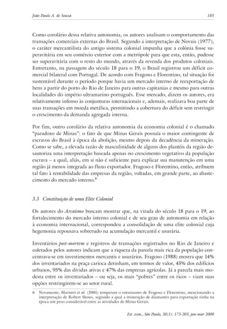 João Paulo A. de Souza 185 
Como corolário dessa relativa autonomia, os autores analisam o comportamento das 
transações comerciais externas do Brasil. Segundo a interpretação de Novais (1977), 
o caráter mercantilista do antigo sistema colonial impunha que a colônia fosse su-peravitária 
em seu comércio exterior com a metrópole para que esta, então, pudesse 
ser superavitária com o resto do mundo, através da revenda dos produtos coloniais. 
Entretanto, na passagem do século 18 para o 19, o Brasil registrou um déficit co-mercial 
bilateral com Portugal. De acordo com Fragoso e Florentino, tal situação foi 
sustentável durante o período porque havia um mercado interno de reexportação de 
bens a partir do porto do Rio de Janeiro para outras capitanias e mesmo para outras 
localidades do império ultramarino português. Esse mercado, dizem os autores, era 
relativamente infenso às conjunturas internacionais e, ademais, realizava boa parte de 
suas transações em moeda metálica, permitindo a cobertura do déficit sem restringir 
o crescimento da demanda agregada interna. 
Por fim, outro corolário da relativa autonomia da economia colonial é o chamado 
“paradoxo de Minas”: o fato de que Minas Gerais possuía o maior contingente de 
escravos do Brasil à época da abolição, mesmo depois da decadência da mineração. 
Como se sabe, a elevada razão de masculinidade de alguns dos plantéis da região de-sautoriza 
uma interpretação baseada apenas no crescimento vegetativo da população 
escrava – a qual, aliás, em si não é suficiente para explicar sua manutenção em uma 
região já menos integrada ao fluxo exportador. Fragoso e Florentino, então, atribuem 
tal fato à rentabilidade das empresas da região, voltadas, em grande parte, ao abaste-cimento 
Est. econ., São Paulo, 38(1): 173-203, jan-mar 2008 
do mercado interno. 
3.3 Constituição de uma Elite Colonial 
Os autores do Arcaísmo buscam mostrar que, na virada do século 18 para o 19, ao 
fortalecimento do mercado interno colonial e de seu grau de autonomia em relação 
à economia internacional, correspondeu a consolidação de uma elite colonial cuja 
hegemonia repousava sobretudo na acumulação mercantil e usurária. 
Inventários post-mortem e registros de transações registrados no Rio de Janeiro e 
coletados pelos autores indicam que a riqueza da parcela mais rica da população con-centrava- 
se em investimentos mercantis e usurários. Fragoso (1988) mostra que 14% 
dos inventariados na praça carioca detinham, em termos de valor, 45% dos edifícios 
urbanos, 95% das dívidas ativas e 47% das empresas agrícolas. Já a parcela mais mo-desta 
entre os inventariados – ou seja, os mais “pobres” entre os ricos – viam suas 
opções restringirem-se ao setor rural. 
Novamente, Mariutti et al. (2001) temperam o entusiasmo de Fragoso e Florentino, mencionando a 
interpretação de Robert Slenes, segundo a qual a mineração de diamantes para exportação tinha na 
época um peso considerável entre as atividades de Minas Gerais. 
 
