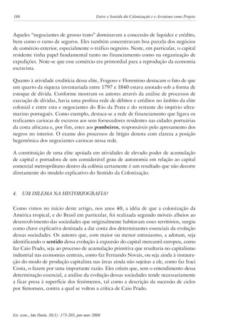 186 Entre o Sentido da Colonização e o Arcaísmo como Projeto 
Aqueles “negociantes de grosso trato” dominavam a concessão de liquidez e crédito, 
bem como o ramo de seguros. Eles também concentravam boa parcela dos negócios 
de comércio exterior, especialmente o tráfico negreiro. Neste, em particular, o capital 
residente tinha papel fundamental tanto no financiamento como na organização de 
expedições. Note-se que esse comércio era primordial para a reprodução da economia 
escravista. 
Quanto à atividade creditícia dessa elite, Fragoso e Florentino destacam o fato de que 
um quarto da riqueza inventariada entre 1797 e 1840 estava anotado sob a forma de 
estoque de dívida. Conforme mostram os autores através da análise de processos de 
execução de dívidas, havia uma profusa rede de débitos e créditos no âmbito da elite 
colonial e entre esta e negociantes do Rio da Prata e do restante do império ultra-marino 
português. Como exemplo, destaca-se a rede de financiamento que ligava os 
traficantes cariocas de escravos aos seus fornecedores residentes nas cidades portuárias 
da costa africana e, por fim, estes aos pombeiros, responsáveis pelo apresamento dos 
negros no interior. O exame dos processos de litígio denota com clareza a posição 
hegemônica dos negociantes cariocas nessa rede. 
A constituição de uma elite apoiada em atividades de elevado poder de acumulação 
de capital e portadora de um considerável grau de autonomia em relação ao capital 
comercial metropolitano dentro da colônia certamente é um resultado que não decorre 
diretamente do modelo explicativo do Sentido da Colonização. 
4. Um Dilema na Historiografia? 
Como vimos no início deste artigo, nos anos 40, a idéia de que a colonização da 
América tropical, e do Brasil em particular, foi realizada segundo móveis alheios ao 
desenvolvimento das sociedades que originalmente habitavam esses territórios, surgiu 
como chave explicativa destinada a dar conta dos determinantes essenciais da evolução 
dessas sociedades. Os autores que, com maior ou menor entusiasmo, a adotam, seja 
identificando o sentido dessa evolução à expansão do capital mercantil europeu, como 
faz Caio Prado, seja ao processo de acumulação primitiva que resultaria no capitalismo 
industrial nas economias centrais, como faz Fernando Novais, ou seja ainda à instaura-ção 
do modo de produção capitalista nas áreas ainda não sujeitas a ele, como faz Iraci 
Costa, o fazem por uma importante razão. Eles crêem que, sem o entendimento dessa 
determinação essencial, a análise da evolução dessas sociedades tende necessariamente 
a ficar presa à superfície dos fenômenos, tal como a descrição da sucessão de ciclos 
por Simonsen, contra a qual se voltou a crítica de Caio Prado. 
Est. econ., São Paulo, 38(1): 173-203, jan-mar 2008 
 