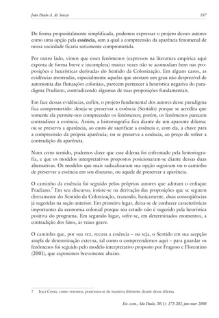 João Paulo A. de Souza 187 
De forma propositalmente simplificada, podemos expressar o projeto desses autores 
como uma opção pela essência, sem a qual a compreensão da aparência fenomenal de 
nossa sociedade ficaria seriamente comprometida. 
Por outro lado, vimos que esses fenômenos (expressos na literatura empírica aqui 
exposta de forma breve e incompleta) muitas vezes não se acomodam bem nas pro-posições 
e heurísticas derivadas do Sentido da Colonização. Em alguns casos, as 
evidências mostradas, especialmente aquelas que atestam um grau não desprezível de 
autonomia das flutuações coloniais, parecem pertencer à heurística negativa do para-digma 
Pradiano, contradizendo algumas de suas proposições fundamentais. 
Em face dessas evidências, enfim, o projeto fundamental dos autores desse paradigma 
fica comprometido: deseja-se preservar a essência (Sentido) porque se acredita que 
somente ela permite-nos compreender os fenômenos; porém, os fenômenos parecem 
contradizer a essência. Assim, a historiografia fica diante de um aparente dilema: 
ou se preserva a aparência, ao custo de sacrificar a essência e, com ela, a chave para 
a compreensão da própria aparência; ou se preserva a essência, ao preço de sofrer a 
contradição da aparência. 
Num certo sentido, podemos dizer que esse dilema foi enfrentado pela historiogra-fia, 
e que os modelos interpretativos propostos posicionaram-se diante dessas duas 
alternativas. Os modelos que mais radicalizaram sua opção seguiram ou o caminho 
de preservar a essência em seu discurso, ou aquele de preservar a aparência. 
O caminho da essência foi seguido pelos próprios autores que adotam o enfoque 
Pradiano. Em seu discurso, insiste-se na derivação das proposições que se seguem 
diretamente do Sentido da Colonização, trazendo, basicamente, duas conseqüências 
já sugeridas na seção anterior. Em primeiro lugar, deixa-se de conhecer características 
importantes da economia colonial porque seu estudo não é sugerido pela heurística 
positiva do programa. Em segundo lugar, sofre-se, em determinados momentos, a 
contradição dos fatos, às vezes grave. 
O caminho que, por sua vez, recusa a essência – ou seja, o Sentido em sua acepção 
ampla de determinação externa, tal como o compreendemos aqui – para guardar os 
fenômenos foi seguido pelo modelo interpretativo proposto por Fragoso e Florentino 
(2001), que exporemos brevemente abaixo. 
Iraci Costa, como veremos, posiciona-se de maneira diferente diante desse dilema. 
Est. econ., São Paulo, 38(1): 173-203, jan-mar 2008 
 