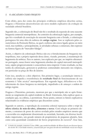 188 Entre o Sentido da Colonização e o Arcaísmo como Projeto 
5. O Arcaísmo como Projeto 
Com efeito, para dar conta das principais evidências empíricas descritas acima, 
Fragoso e Florentino desenvolveram um novo modelo explicativo da evolução da 
sociedade colonial brasileira. 
Segundo eles, a colonização do Brasil não foi o resultado da expansão de uma nascente 
burguesia comercial metropolitana. Ao contrário da colonização inglesa, por exemplo, 
que foi o resultado da associação da nascente burguesia com o Estado, a colonização 
portuguesa foi uma obra da nobreza do antigo regime. Isso se explicaria pelas ca-racterísticas 
da Península Ibérica, na qual a nobreza não estava ligada apenas ao meio 
rural, mas também, e principalmente, às atividades urbanas e comerciais, fato expresso 
na famosa figura do “mercador fidalgo”. 
Assim, o objetivo da colonização Ibérica não era o fortalecimento da burguesia me-tropolitana, 
mas a própria supressão dessa classe, visando, portanto, à manutenção da 
hegemonia da nobreza. Para os autores, isso explicaria por que, no império ultramari-no 
português, nunca houve uma hegemonia absoluta do capital mercantil metropoli-tano, 
sujeito progressivamente à concorrência intra-imperial. Como resultado, na fase 
tardia da colonização, gestaram-se poderosas comunidades mercantis nos trópicos, 
em particular na praça do Rio de Janeiro. 
Com isso, atendia-se a dois objetivos. Em primeiro lugar, a acumulação interna à 
colônia não impedia a transferência do resultado final do funcionamento de sua 
economia à “elite arcaica” metropolitana. Em segundo lugar, dificultava-se o for-talecimento 
da classe burguesa na metrópole, impedindo-a de ameaçar a ordem do 
antigo regime. 
Fragoso e Florentino, portanto, mostram por que a metrópole não se opôs firme-mente 
ao surgimento do capital residente no Brasil. Entretanto, falta explicar quais as 
condições que, na colônia, o permitiram. Nesse ponto, entram os fatores explicativos 
relacionados às evidências empíricas que discutimos acima. 
Segundo os autores, a reprodução da economia colonial repousava sobre o tripé da 
oferta elástica de mão-de-obra, alimentos e terras. Com relação ao primeiro ele-mento, 
a estrutura de posse de cativos revelada pelos estudos empíricos mostra que 
a escravidão era amplamente disseminada na sociedade, havendo, em diversas locali-dades 
importantes, um grande número de proprietários de pequenos plantéis, bem 
como uma quantidade considerável de forros proprietários de escravos . Esse fato, 
A título de exemplo, tomemos Luna (1981), que estuda localidades de Minas Gerais em diversas épocas 
do século 18. A atividade mineira, caracterizada por um grau elevado de mobilidade social em relação 
Est. econ., São Paulo, 38(1): 173-203, jan-mar 2008 
 