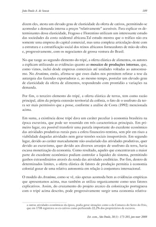 João Paulo A. de Souza 189 
dizem eles, atesta um elevado grau de elasticidade da oferta de cativos, permitindo-se 
acomodar a demanda interna a preços “relativamente” acessíveis. Para explicar os de-terminantes 
dessa elasticidade, Fragoso e Florentino utilizam um interessante estudo 
das sociedades da costa ocidental africana.Tal estudo mostra que o tráfico não era 
somente uma empresa do capital comercial, mas uma complexa articulação deste com 
a estrutura e a estratificação social dos reinos africanos fornecedores de mão-de-obra 
e, progressivamente, com os negociantes de grossa ventura do Brasil. 
No que tange ao segundo elemento do tripé, a oferta elástica de alimentos, os autores 
a explicam utilizando as evidências quanto ao mosaico de produções internas, que, 
como vimos, inclui desde empresas comerciais até unidades voltadas ao autoconsu-mo. 
No Arcaísmo, então, afirma-se que esses dados nos permitem refutar a tese da 
autarquia das fazendas exportadoras e, ao mesmo tempo, postular um elevado grau 
de elasticidade da oferta de alimentos, respondendo com prontidão a variações na 
demanda. 
Por fim, o terceiro elemento do tripé, a oferta elástica de terras, tem como razão 
principal, além da própria extensão territorial da colônia, o fato de o usufruto da ter-ra 
ser mais permissivo que a posse, conforme a análise de Costa (1992) mencionada 
acima. 
Em suma, a existência desse tripé dava um caráter peculiar à economia brasileira na 
época escravista, que pode ser resumido em três características principais. Em pri-meiro 
lugar, era possível transferir uma parcela importante do excedente econômico 
das atividades produtivas rurais para a esfera financeiro-rentista, sem pôr em risco a 
viabilidade daquelas atividades nem gerar tensões sociais insuportáveis. Em segundo 
lugar, devido ao caráter marcadamente não-assalariado das atividades produtivas, quer 
devido ao escravismo, quer devido aos diversos arranjos de usufruto da terra, havia 
escassa monetização da economia. Como resultado, aqueles que concentravam a maior 
parte do excedente econômico podiam controlar a liquidez do sistema, permitindo 
ganhos extraordinários através da renda das atividades creditícias. Por fim, dentro de 
determinados limites, a oferta elástica de fatores de produção permitia à economia 
colonial gozar de uma relativa autonomia em relação à conjuntura internacional. 
O modelo do Arcaísmo, como se vê, não apenas acomoda bem as evidências empíricas 
que apresentamos acima, mas também as utiliza organicamente como seus fatores 
explicativos. Assim, do cruzamento do projeto arcaico da colonização portuguesa 
com o tripé acima descrito, pode progressivamente surgir uma economia relativa-a 
outras atividades econômicas da época, podia gerar situações como a da Comarca do Serro do Frio, 
que em 1738 registrava os ex-cativos como perfazendo 22,2% dos proprietários de escravos. 
Est. econ., São Paulo, 38(1): 173-203, jan-mar 2008 
 