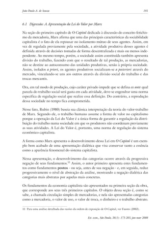 João Paulo A. de Souza 191 
6.1 Digressão: A Apresentação da Lei do Valor por Marx 
Na seção do primeiro capítulo de O Capital dedicada à discussão do conceito fetichis-mo 
da mercadoria, Marx afirma que uma das principais características da sociabilidade 
capitalista é o fato de ela repousar no isolamento mútuo de seus agentes. Assim, em 
vez de regulada previamente pela sociedade, a atividade produtiva desses agentes é 
definida através de decisões tomadas de forma descentralizada e mais ou menos inde-pendente. 
Ao mesmo tempo, porém, a sociedade assim constituída também apresenta 
divisão do trabalho, fazendo com que o resultado de tal produção, as mercadorias, 
não se destine ao autoconsumo das unidades produtivas, senão à própria sociedade. 
Assim, isolados a priori, os agentes produtivos socializam-se a posteriori através do 
mercado, vinculando-se uns aos outros através da divisão social do trabalho e das 
trocas mercantis. 
Ora, em tal modo de produção, cujo caráter privado impede que se defina ex ante qual 
parcela do trabalho social será gasta em cada atividade, deve-se engendrar uma norma 
específica de regulação social que realize essa definição. Do contrário, a reprodução 
dessa sociedade no tempo fica comprometida. 
Nesse fato, Rubin (1980) baseia sua clássica interpretação da teoria do valor-trabalho 
de Marx. Segundo ele, o trabalho humano assume a forma de valor no capitalismo 
porque a operação da Lei do Valor é a única forma de garantir a regulação da distri-buição 
do trabalho numa sociedade em que os produtores não coordenam previamente 
as suas atividades. A Lei do Valor é, portanto, uma norma de regulação do sistema 
econômico capitalista. 
A forma como Marx apresenta o desenvolvimento dessa Lei em O Capital é um exem-plo 
bem acabado de uma apresentação dialética que visa conservar tanto a essência 
como a aparência fenomenal do sistema capitalista. 
Nessa apresentação, o desenvolvimento das categorias ocorre através da progressiva 
negação de seus fundamentos.11 Assim, o autor primeiro apresenta estes fundamen-tos 
como fundamentos postos - ou seja, antes de sua negação - e, em seguida, reduz 
progressivamente o nível de abstração da análise, mostrando a negação dialética das 
categorias mais abstratas por aquelas mais concretas. 
Os fundamentos da economia capitalista são apresentados na primeira seção da obra, 
que corresponde aos seus três primeiros capítulos. O objeto dessa seção é, como se 
sabe, a chamada circulação simples de mercadorias, e nela são apresentadas categorias 
como a mercadoria, o valor de uso, o valor de troca, o dinheiro e o trabalho abstrato. 
11 Para uma análise detalhada das razões da ordem de exposição de O Capital, ver Fausto (2002). 
Est. econ., São Paulo, 38(1): 173-203, jan-mar 2008 
 