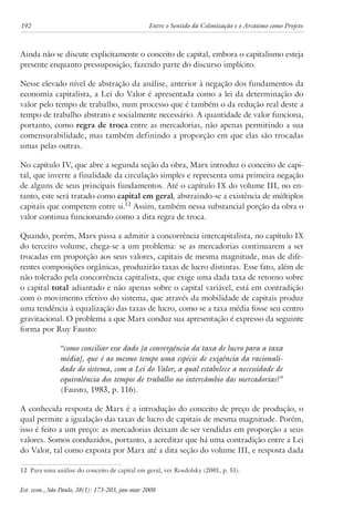 192 Entre o Sentido da Colonização e o Arcaísmo como Projeto 
Ainda não se discute explicitamente o conceito de capital, embora o capitalismo esteja 
presente enquanto pressuposição, fazendo parte do discurso implícito. 
Nesse elevado nível de abstração da análise, anterior à negação dos fundamentos da 
economia capitalista, a Lei do Valor é apresentada como a lei da determinação do 
valor pelo tempo de trabalho, num processo que é também o da redução real deste a 
tempo de trabalho abstrato e socialmente necessário. A quantidade de valor funciona, 
portanto, como regra de troca entre as mercadorias, não apenas permitindo a sua 
comensurabilidade, mas também definindo a proporção em que elas são trocadas 
umas pelas outras. 
No capítulo IV, que abre a segunda seção da obra, Marx introduz o conceito de capi-tal, 
que inverte a finalidade da circulação simples e representa uma primeira negação 
de alguns de seus principais fundamentos. Até o capítulo IX do volume III, no en-tanto, 
este será tratado como capital em geral, abstraindo-se a existência de múltiplos 
capitais que competem entre si.12 Assim, também nessa substancial porção da obra o 
valor continua funcionando como a dita regra de troca. 
Quando, porém, Marx passa a admitir a concorrência intercapitalista, no capítulo IX 
do terceiro volume, chega-se a um problema: se as mercadorias continuarem a ser 
trocadas em proporção aos seus valores, capitais de mesma magnitude, mas de dife-rentes 
composições orgânicas, produzirão taxas de lucro distintas. Esse fato, além de 
não tolerado pela concorrência capitalista, que exige uma dada taxa de retorno sobre 
o capital total adiantado e não apenas sobre o capital variável, está em contradição 
com o movimento efetivo do sistema, que através da mobilidade de capitais produz 
uma tendência à equalização das taxas de lucro, como se a taxa média fosse seu centro 
gravitacional. O problema a que Marx conduz sua apresentação é expresso da seguinte 
forma por Ruy Fausto: 
“como conciliar esse dado [a convergência da taxa de lucro para a taxa 
média], que é ao mesmo tempo uma espécie de exigência da racionali-dade 
do sistema, com a Lei do Valor, a qual estabelece a necessidade de 
equivalência dos tempos de trabalho no intercâmbio das mercadorias?” 
(Fausto, 1983, p. 116). 
A conhecida resposta de Marx é a introdução do conceito de preço de produção, o 
qual permite a igualação das taxas de lucro de capitais de mesma magnitude. Porém, 
isso é feito a um preço: as mercadorias deixam de ser vendidas em proporção a seus 
valores. Somos conduzidos, portanto, a acreditar que há uma contradição entre a Lei 
do Valor, tal como exposta por Marx até a dita seção do volume III, e resposta dada 
12 Para uma análise do conceito de capital em geral, ver Rosdolsky (2001, p. 51). 
Est. econ., São Paulo, 38(1): 173-203, jan-mar 2008 
 