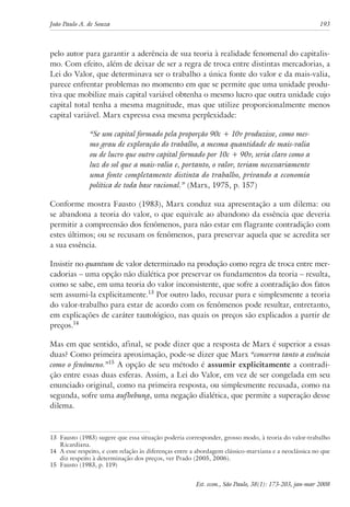 João Paulo A. de Souza 193 
pelo autor para garantir a aderência de sua teoria à realidade fenomenal do capitalis-mo. 
Com efeito, além de deixar de ser a regra de troca entre distintas mercadorias, a 
Lei do Valor, que determinava ser o trabalho a única fonte do valor e da mais-valia, 
parece enfrentar problemas no momento em que se permite que uma unidade produ-tiva 
que mobilize mais capital variável obtenha o mesmo lucro que outra unidade cujo 
capital total tenha a mesma magnitude, mas que utilize proporcionalmente menos 
capital variável. Marx expressa essa mesma perplexidade: 
“Se um capital formado pela proporção 90c + 10v produzisse, como mes-mo 
grau de exploração do trabalho, a mesma quantidade de mais-valia 
ou de lucro que outro capital formado por 10c + 90v, seria claro como a 
luz do sol que a mais-valia e, portanto, o valor, teriam necessariamente 
uma fonte completamente distinta do trabalho, privando a economia 
política de toda base racional.” (Marx, 1975, p. 157) 
Conforme mostra Fausto (1983), Marx conduz sua apresentação a um dilema: ou 
se abandona a teoria do valor, o que equivale ao abandono da essência que deveria 
permitir a compreensão dos fenômenos, para não estar em flagrante contradição com 
estes últimos; ou se recusam os fenômenos, para preservar aquela que se acredita ser 
a sua essência. 
Insistir no quantum de valor determinado na produção como regra de troca entre mer-cadorias 
– uma opção não dialética por preservar os fundamentos da teoria – resulta, 
como se sabe, em uma teoria do valor inconsistente, que sofre a contradição dos fatos 
sem assumi-la explicitamente.13 Por outro lado, recusar pura e simplesmente a teoria 
do valor-trabalho para estar de acordo com os fenômenos pode resultar, entretanto, 
em explicações de caráter tautológico, nas quais os preços são explicados a partir de 
preços.14 
Mas em que sentido, afinal, se pode dizer que a resposta de Marx é superior a essas 
duas? Como primeira aproximação, pode-se dizer que Marx “conserva tanto a essência 
como o fenômeno.”15 A opção de seu método é assumir explicitamente a contradi-ção 
entre essas duas esferas. Assim, a Lei do Valor, em vez de ser congelada em seu 
enunciado original, como na primeira resposta, ou simplesmente recusada, como na 
segunda, sofre uma aufhebung, uma negação dialética, que permite a superação desse 
dilema. 
13 Fausto (1983) sugere que essa situação poderia corresponder, grosso modo, à teoria do valor-trabalho 
Est. econ., São Paulo, 38(1): 173-203, jan-mar 2008 
Ricardiana. 
14 A esse respeito, e com relação às diferenças entre a abordagem clássico-marxiana e a neoclássica no que 
diz respeito à determinação dos preços, ver Prado (2005, 2006). 
15 Fausto (1983, p. 119) 
 