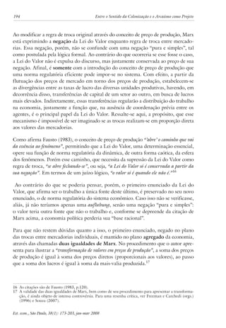 194 Entre o Sentido da Colonização e o Arcaísmo como Projeto 
Ao modificar a regra de troca original através do conceito de preço de produção, Marx 
está exprimindo a negação da Lei do Valor enquanto regra de troca entre mercado-rias. 
Essa negação, porém, não se confunde com uma negação “pura e simples”, tal 
como postulada pela lógica formal. Ao contrário do que ocorreria se esse fosse o caso, 
a Lei do Valor não é expulsa do discurso, mas justamente conservada ao preço de sua 
negação. Afinal, é somente com a introdução do conceito de preço de produção que 
uma norma regulatória eficiente pode impor-se no sistema. Com efeito, a partir da 
flutuação dos preços de mercado em torno dos preços de produção, estabelecem-se 
as divergências entre as taxas de lucro das diversas unidades produtivas, havendo, em 
decorrência disso, transferências de capital de um setor ao outro, em busca de lucros 
mais elevados. Indiretamente, essas transferências regularão a distribuição do trabalho 
na economia, justamente a função que, na ausência de coordenação prévia entre os 
agentes, é o principal papel da Lei do Valor. Ressalte-se aqui, a propósito, que esse 
mecanismo é impossível de ser imaginado se as trocas realizam-se em proporção direta 
aos valores das mercadorias. 
Como afirma Fausto (1983), o conceito de preço de produção “’abre’ o caminho que vai 
da essência ao fenômeno”, permitindo que a Lei do Valor, uma determinação essencial, 
opere sua função de norma regulatória da dinâmica, de outra forma caótica, da esfera 
dos fenômenos. Porém esse caminho, que necessita da supressão da Lei do Valor como 
regra de troca, “se abre fechando-se”, ou seja, “a Lei do Valor só é conservada a partir da 
sua negação”. Em termos de um juízo lógico, “o valor só é quando ele não é.”16 
Ao contrário do que se poderia pensar, porém, o primeiro enunciado da Lei do 
Valor, que afirma ser o trabalho a única fonte deste último, é preservado no seu novo 
enunciado, o de norma regulatória do sistema econômico. Caso isso não se verificasse, 
aliás, já não teríamos apenas uma aufhebung, senão uma negação “pura e simples”: 
o valor teria outra fonte que não o trabalho e, conforme se depreende da citação de 
Marx acima, a economia política perderia sua “base racional”. 
Para que não restem dúvidas quanto a isso, o primeiro enunciado, negado no plano 
das trocas entre mercadorias individuais, é mantido no plano agregado da economia, 
através das chamadas duas igualdades de Marx. No procedimento que o autor apre-senta 
para ilustrar a “transformação de valores em preços de produção”, a soma dos preços 
de produção é igual à soma dos preços diretos (proporcionais aos valores), ao passo 
que a soma dos lucros é igual à soma da mais-valia produzida.17 
16 As citações são de Fausto (1983, p.120). 
17 A validade das duas igualdades de Marx, bem como de seu procedimento para apresentar a transforma-ção, 
é ainda objeto de intensa controvérsia. Para uma resenha crítica, ver Freeman e Carchedi (orgs.) 
(1996) e Souza (2007). 
Est. econ., São Paulo, 38(1): 173-203, jan-mar 2008 
 
