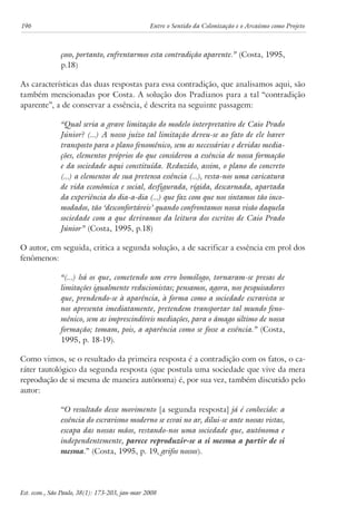 196 Entre o Sentido da Colonização e o Arcaísmo como Projeto 
çoso, portanto, enfrentarmos esta contradição aparente.” (Costa, 1995, 
p.18) 
As características das duas respostas para essa contradição, que analisamos aqui, são 
também mencionadas por Costa. A solução dos Pradianos para a tal “contradição 
aparente”, a de conservar a essência, é descrita na seguinte passagem: 
“Qual seria a grave limitação do modelo interpretativo de Caio Prado 
Júnior? (...) A nosso juízo tal limitação deveu-se ao fato de ele haver 
transposto para o plano fenomênico, sem as necessárias e devidas media-ções, 
elementos próprios do que considerou a essência de nossa formação 
e da sociedade aqui constituída. Reduzido, assim, o plano do concreto 
(...) a elementos de sua pretensa essência (...), resta-nos uma caricatura 
de vida econômica e social, desfigurada, rígida, descarnada, apartada 
da experiência do dia-a-dia (...) que faz com que nos sintamos tão inco-modados, 
tão ‘desconfortáveis’ quando confrontamos nossa visão daquela 
sociedade com a que derivamos da leitura dos escritos de Caio Prado 
Júnior” (Costa, 1995, p.18) 
O autor, em seguida, critica a segunda solução, a de sacrificar a essência em prol dos 
fenômenos: 
“(...) há os que, cometendo um erro homólogo, tornaram-se presas de 
limitações igualmente reducionistas; pensamos, agora, nos pesquisadores 
que, prendendo-se à aparência, à forma como a sociedade escravista se 
nos apresenta imediatamente, pretendem transportar tal mundo feno-mênico, 
sem as imprescindíveis mediações, para o âmago último de nossa 
formação; tomam, pois, a aparência como se fosse a essência.” (Costa, 
1995, p. 18-19). 
Como vimos, se o resultado da primeira resposta é a contradição com os fatos, o ca-ráter 
tautológico da segunda resposta (que postula uma sociedade que vive da mera 
reprodução de si mesma de maneira autônoma) é, por sua vez, também discutido pelo 
autor: 
“O resultado desse movimento [a segunda resposta] já é conhecido: a 
essência do escravismo moderno se esvai no ar, dilui-se ante nossas vistas, 
escapa das nossas mãos, restando-nos uma sociedade que, autônoma e 
independentemente, parece reproduzir-se a si mesma a partir de si 
mesma.” (Costa, 1995, p. 19, grifos nossos). 
Est. econ., São Paulo, 38(1): 173-203, jan-mar 2008 
 