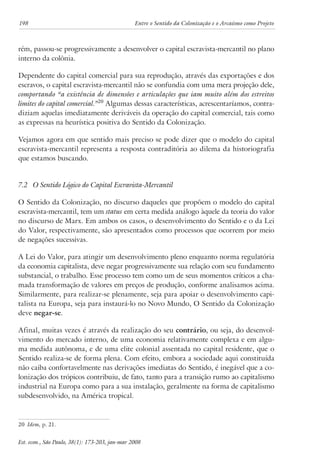 198 Entre o Sentido da Colonização e o Arcaísmo como Projeto 
rém, passou-se progressivamente a desenvolver o capital escravista-mercantil no plano 
interno da colônia. 
Dependente do capital comercial para sua reprodução, através das exportações e dos 
escravos, o capital escravista-mercantil não se confundia com uma mera projeção dele, 
comportando “a existência de dimensões e articulações que iam muito além dos estreitos 
limites do capital comercial.”20 Algumas dessas características, acrescentaríamos, contra-diziam 
aquelas imediatamente deriváveis da operação do capital comercial, tais como 
as expressas na heurística positiva do Sentido da Colonização. 
Vejamos agora em que sentido mais preciso se pode dizer que o modelo do capital 
escravista-mercantil representa a resposta contraditória ao dilema da historiografia 
que estamos buscando. 
7.2 O Sentido Lógico do Capital Escravista-Mercantil 
O Sentido da Colonização, no discurso daqueles que propõem o modelo do capital 
escravista-mercantil, tem um status em certa medida análogo àquele da teoria do valor 
no discurso de Marx. Em ambos os casos, o desenvolvimento do Sentido e o da Lei 
do Valor, respectivamente, são apresentados como processos que ocorrem por meio 
de negações sucessivas. 
A Lei do Valor, para atingir um desenvolvimento pleno enquanto norma regulatória 
da economia capitalista, deve negar progressivamente sua relação com seu fundamento 
substancial, o trabalho. Esse processo tem como um de seus momentos críticos a cha-mada 
transformação de valores em preços de produção, conforme analisamos acima. 
Similarmente, para realizar-se plenamente, seja para apoiar o desenvolvimento capi-talista 
na Europa, seja para instaurá-lo no Novo Mundo, O Sentido da Colonização 
deve negar-se. 
Afinal, muitas vezes é através da realização do seu contrário, ou seja, do desenvol-vimento 
do mercado interno, de uma economia relativamente complexa e em algu-ma 
medida autônoma, e de uma elite colonial assentada no capital residente, que o 
Sentido realiza-se de forma plena. Com efeito, embora a sociedade aqui constituída 
não caiba confortavelmente nas derivações imediatas do Sentido, é inegável que a co-lonização 
dos trópicos contribuiu, de fato, tanto para a transição rumo ao capitalismo 
industrial na Europa como para a sua instalação, geralmente na forma de capitalismo 
subdesenvolvido, na América tropical. 
20 Idem, p. 21. 
Est. econ., São Paulo, 38(1): 173-203, jan-mar 2008 
 