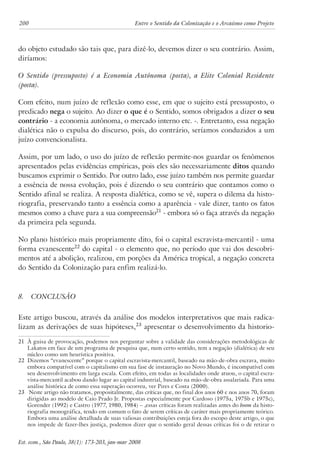 200 Entre o Sentido da Colonização e o Arcaísmo como Projeto 
do objeto estudado são tais que, para dizê-lo, devemos dizer o seu contrário. Assim, 
diríamos: 
O Sentido (pressuposto) é a Economia Autônoma (posta), a Elite Colonial Residente 
(posta). 
Com efeito, num juízo de reflexão como esse, em que o sujeito está pressuposto, o 
predicado nega o sujeito. Ao dizer o que é o Sentido, somos obrigados a dizer o seu 
contrário - a economia autônoma, o mercado interno etc. -. Entretanto, essa negação 
dialética não o expulsa do discurso, pois, do contrário, seríamos conduzidos a um 
juízo convencionalista. 
Assim, por um lado, o uso do juízo de reflexão permite-nos guardar os fenômenos 
apresentados pelas evidências empíricas, pois eles são necessariamente ditos quando 
buscamos exprimir o Sentido. Por outro lado, esse juízo também nos permite guardar 
a essência de nossa evolução, pois é dizendo o seu contrário que contamos como o 
Sentido afinal se realiza. A resposta dialética, como se vê, supera o dilema da histo-riografia, 
preservando tanto a essência como a aparência - vale dizer, tanto os fatos 
mesmos como a chave para a sua compreensão21 - embora só o faça através da negação 
da primeira pela segunda. 
No plano histórico mais propriamente dito, foi o capital escravista-mercantil - uma 
forma evanescente22 do capital - o elemento que, no período que vai dos descobri-mentos 
até a abolição, realizou, em porções da América tropical, a negação concreta 
do Sentido da Colonização para enfim realizá-lo. 
8. Conclusão 
Este artigo buscou, através da análise dos modelos interpretativos que mais radica-lizam 
as derivações de suas hipóteses,23 apresentar o desenvolvimento da historio- 
21 À guisa de provocação, podemos nos perguntar sobre a validade das considerações metodológicas de 
Lakatos em face de um programa de pesquisa que, num certo sentido, tem a negação (dialética) de seu 
núcleo como um heurística positiva. 
22 Dizemos “evanescente” porque o capital escravista-mercantil, baseado na mão-de-obra escrava, muito 
embora compatível com o capitalismo em sua fase de instauração no Novo Mundo, é incompatível com 
seu desenvolvimento em larga escala. Com efeito, em todas as localidades onde atuou, o capital escra-vista- 
mercantil acabou dando lugar ao capital industrial, baseado na mão-de-obra assalariada. Para uma 
análise histórica de como essa superação ocorreu, ver Pires e Costa (2000). 
23 Neste artigo não tratamos, propositalmente, das críticas que, no final dos anos 60 e nos anos 70, foram 
dirigidas ao modelo de Caio Prado Jr. Propostas especialmente por Cardoso (1975a, 1975b e 1975c), 
Gorender (1992) e Castro (1977, 1980, 1984) – ,essas críticas foram realizadas antes do boom da histo-riografia 
monográfica, tendo em comum o fato de serem críticas de caráter mais propriamente teórico. 
Embora uma análise detalhada de suas valiosas contribuições esteja fora do escopo deste artigo, o que 
nos impede de fazer-lhes justiça, podemos dizer que o sentido geral dessas críticas foi o de retirar o 
Est. econ., São Paulo, 38(1): 173-203, jan-mar 2008 
 
