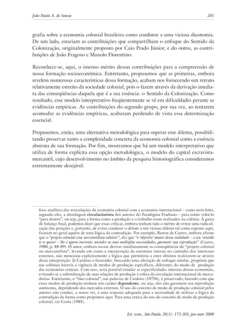 João Paulo A. de Souza 201 
grafia sobre a economia colonial brasileira como condutor a uma viciosa dicotomia. 
De um lado, estariam as contribuições que compartilham o enfoque do Sentido da 
Colonização, originalmente proposto por Caio Prado Júnior, e do outro, as contri-buições 
de João Fragoso e Manolo Florentino. 
Reconhece-se, aqui, o imenso mérito dessas contribuições para a compreensão de 
nossa formação socioeconômica. Entretanto, propusemos que as primeiras, embora 
revelem numerosas características dessa formação, acabam nos fornecendo um retrato 
relativamente estreito da sociedade colonial, pois o fazem através da derivação imedia-ta 
das conseqüências daquela que é a sua essência: o Sentido da Colonização. Como 
resultado, esse modelo interpretativo freqüentemente se vê em dificuldades perante as 
evidências empíricas. As contribuições do segundo grupo, por sua vez, ao tentarem 
acomodar as evidências empíricas, acabaram perdendo de vista essa determinação 
essencial. 
Propusemos, então, uma alternativa metodológica para superar esse dilema, possibili-tando 
preservar tanto a complexidade concreta da economia colonial como a essência 
abstrata de sua formação. Por fim, mostramos que há um modelo interpretativo que 
utiliza de forma explícita essa opção metodológica, o modelo do capital escravista-mercantil, 
cujo desenvolvimento no âmbito da pesquisa historiográfica consideramos 
Est. econ., São Paulo, 38(1): 173-203, jan-mar 2008 
extremamente desejável. 
foco analítico das articulações da economia colonial com a economia internacional – como teria feito, 
segundo eles, a abordagem circulacionista dos autores do Paradigma Pradiano – para então voltá-lo 
“para dentro”, ou seja, para a forma como a produção e o trabalho eram realizados na colônia. À guisa 
de balanço final, podemos dizer que essas críticas, embora tenham tido o mérito de evitar uma radicali-zação 
das posições e, portanto, de evitar conduzir o debate a um vicioso dilema tal como exposto aqui, 
ficaram no geral aquém de uma lógica da contradição. Por exemplo, Barros de Castro, embora afirme 
que o “projeto colonial e/ou mercantilista subsiste”, diz que “o ‘objetivo’ maior dessa realidade – o seu ‘sentido 
se se quiser – lhe é agora inerente: atender as suas múltiplas necessidades, garantir sua reprodução” (Castro, 
1980, p. 88-89). O autor, embora recuse derivar imediatamente as conseqüências do “projeto colonial 
ou mercantilista”, levando em conta a interposição da estrutura interna no caminho dos interesses 
externos, não menciona explicitamente a lógica que permitiria a estes últimos realizarem-se através 
dessa interposição. Já Cardoso e Gorender, buscando uma alteração de enfoque similar, propõem que 
nas colônias haveria a vigência de modos de produção específicos, diferentes do modo de produção 
das economias centrais. Com isso, seria possível estudar as especificidades internas dessas economias, 
evitando-se a subordinação de suas relações de produção à esfera da circulação internacional de merca-dorias. 
Entretanto, o “fato colonial”, nas palavras de Cardoso (1975b), é preservado, fazendo com que 
esses modos de produção tenham um caráter dependente, ou seja, eles não garantem sua reprodução 
autônoma, dependendo dos mercados externos. O uso do conceito de modo de produção colonial pelos 
autores não conduz, a nosso ver, a uma resposta adequada para a necessidade de utilizar a lógica da 
contradição da forma como propomos aqui. Para uma crítica do uso do conceito de modo de produção 
colonial, ver Costa (1985). 
 