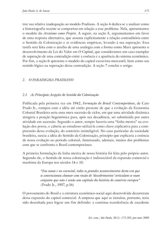 João Paulo A. de Souza 175 
trar sua relativa inadequação ao modelo Pradiano. A seção 4 dedica-se a analisar como 
a historiografia recente se comportou em relação a esse problema. Nela, apresentamos 
o modelo do Arcaísmo como Projeto. A seguir, na seção 5, argumentamos em favor 
de uma resposta alternativa, que assuma explicitamente a relação contraditória entre 
o Sentido da Colonização e as evidências empíricas, levando à sua superação. Essa 
tarefa será feita com o auxílio de uma analogia com a forma como Marx apresenta o 
desenvolvimento da Lei do Valor em O Capital, que consideramos um caso exemplar 
de superação de uma contradição entre a essência e a aparência do sistema econômico. 
Por fim, a seção 6 apresenta o modelo do capital escravista-mercantil, bem como seu 
sentido lógico na superação dessa contradição. A seção 7 conclui o artigo. 
Est. econ., São Paulo, 38(1): 173-203, jan-mar 2008 
2. O Paradigma Pradiano 
2.1 As Principais Acepções do Sentido da Colonização 
Publicada pela primeira vez em 1942, Formação do Brasil Contemporâneo, de Caio 
Prado Jr., rompeu com a idéia até então presente de que a evolução da Economia 
Colonial Brasileira seria uma mera sucessão de ciclos, em que uma atividade dinâmica 
atingiria a posição hegemônica para, após sua decadência, ser substituída por outra 
atividade em ascensão. Segundo o autor, sempre haveria uma “linha mestra” na evo-lução 
dos povos, e caberia ao estudioso utilizá-la como chave explicativa para a com-preensão 
dessa evolução, do contrário ininteligível. No caso particular da sociedade 
brasileira, nascia a idéia do Sentido da Colonização, princípio que explicaria a essência 
de nossa evolução no período colonial, iluminando, ademais, muitos dos problemas 
com que se confronta o Brasil contemporâneo. 
A primeira formulação da linha mestra de nossa história foi feita pelo próprio autor. 
Segundo ele, o Sentido de nossa colonização é indissociável da expansão comercial e 
marítima da Europa nos séculos 14 e 15: 
“Em suma e no essencial, todos os grandes acontecimentos desta era que 
se convencionou chamar com razão de ‘descobrimentos’ articulam-se num 
conjunto que não é senão um capítulo da história do comércio europeu” 
(Prado Jr., 1957, p.16) 
O povoamento do Brasil e a estrutura econômico-social aqui desenvolvida decorreram 
dessa expansão do capital comercial. A empresa que aqui se instalou, portanto, teria 
sido desenhada para lograr um fim definido: a contínua transferência de excedente 
 