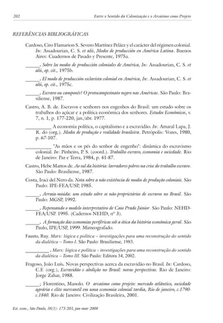 202 Entre o Sentido da Colonização e o Arcaísmo como Projeto 
Referências Bibliográficas 
Cardoso, Ciro Flamarion S. Severo Martínez Peláez y el carácter del régimen colonial. 
In: Assadourian, C. S. et alii, Modos de producción en América Latina. Buenos 
Aires: Cuadernos de Pasado y Presente, 1975a. 
______. Sobre los modos de producción coloniales de América, In: Assadourian, C. S. et 
alii, op. cit., 1975b. 
______. El modo de producción esclavista colonial en América, In: Assadourian, C. S. et 
alii, op. cit., 1975c. 
______. Escravo ou camponês? O protocampesinato negro nas Américas. São Paulo: Bra-siliense, 
1987. 
Castro, A. B. de. Escravos e senhores nos engenhos do Brasil: um estudo sobre os 
trabalhos do açúcar e a política econômica dos senhores. Estudos Econômicos, v. 
7, n. 1, p. 177-220, jan./abr. 1977. 
___________ A economia política, o capitalismo e a escravidão. In: Amaral Lapa, J. 
R. do (org.). Modos de produção e realidade brasileira. Petrópolis: Vozes, 1980, 
p. 67-107. 
___________ "As mãos e os pés do senhor de engenho": dinâmica do escravismo 
colonial. In: Pinheiro, P. S. (coord.). Trabalho escravo, economia e sociedade. Rio 
de Janeiro: Paz e Terra, 1984, p. 41-87. 
Castro, Hebe Mattos de. Ao sul da história: lavradores pobres na crise do trabalho escravo. 
São Paulo: Brasiliense, 1987. 
Costa, Iraci del Nero da. Nota sobre a não existência de modos de produção coloniais. São 
Paulo: IPE-FEA/USP, 1985. 
______. Arraia-miúda: um estudo sobre os não-proprietários de escravos no Brasil. São 
Paulo: MGSP, 1992. 
______. Repensando o modelo interpretativo de Caio Prado Júnior. São Paulo: NEHD-FEA/ 
USP. 1995. (Cadernos NEHD, nº 3). 
______. A formação das economias periféricas sob a ótica da história econômica geral. São 
Paulo, IPE/USP, 1999. Mimeografado. 
Fausto, Ruy. Marx: lógica e política – investigações para uma reconstrução do sentido 
da dialética – Tomo I. São Paulo: Brasiliense, 1983. 
__________ . Marx: lógica e política – investigações para uma reconstrução do sentido 
da dialética – Tomo III. São Paulo: Editora 34, 2002. 
Fragoso, João Luís. Novas perspectivas acerca da escravidão no Brasil. In: Cardoso, 
C.F. (org.), Escravidão e abolição no Brasil: novas perspectivas. Rio de Janeiro: 
Jorge Zahar, 1988. 
______; Florentino, Manolo. O arcaísmo como projeto: mercado atlântico, sociedade 
agrária e elite mercantil em uma economia colonial tardia, Rio de janeiro, c.1790- 
c.1840. Rio de Janeiro: Civilização Brasileira, 2001. 
Est. econ., São Paulo, 38(1): 173-203, jan-mar 2008 
 
