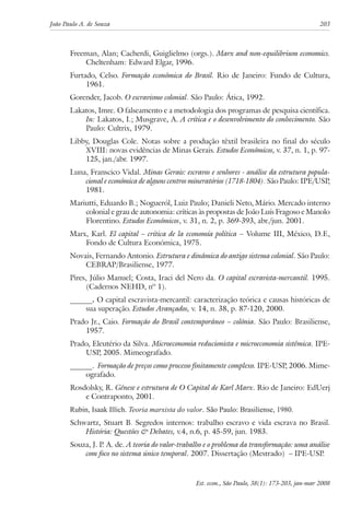 João Paulo A. de Souza 203 
Freeman, Alan; Cacherdi, Guiglielmo (orgs.). Marx and non-equilibrium economics. 
Est. econ., São Paulo, 38(1): 173-203, jan-mar 2008 
Cheltenham: Edward Elgar, 1996. 
Furtado, Celso. Formação econômica do Brasil. Rio de Janeiro: Fundo de Cultura, 
1961. 
Gorender, Jacob. O escravismo colonial. São Paulo: Ática, 1992. 
Lakatos, Imre. O falseamento e a metodologia dos programas de pesquisa científica. 
In: Lakatos, I.; Musgrave, A. A crítica e o desenvolvimento do conhecimento. São 
Paulo: Cultrix, 1979. 
Libby, Douglas Cole. Notas sobre a produção têxtil brasileira no final do século 
XVIII: novas evidências de Minas Gerais. Estudos Econômicos, v. 37, n. 1, p. 97- 
125, jan./abr. 1997. 
Luna, Franscico Vidal. Minas Gerais: escravos e senhores - análise da estrutura popula-cional 
e econômica de alguns centros mineratórios (1718-1804). São Paulo: IPE/USP, 
1981. 
Mariutti, Eduardo B.; Nogueról, Luiz Paulo; Danieli Neto, Mário. Mercado interno 
colonial e grau de autonomia: críticas às propostas de João Luís Fragoso e Manolo 
Florentino. Estudos Econômicos, v. 31, n. 2, p. 369-393, abr./jun. 2001. 
Marx, Karl. El capital – crítica de la economía política – Volume III, México, D.F., 
Fondo de Cultura Económica, 1975. 
Novais, Fernando Antonio. Estrutura e dinâmica do antigo sistema colonial. São Paulo: 
CEBRAP/Brasiliense, 1977. 
Pires, Júlio Manuel; Costa, Iraci del Nero da. O capital escravista-mercantil. 1995. 
(Cadernos NEHD, nº 1). 
______. O capital escravista-mercantil: caracterização teórica e causas históricas de 
sua superação. Estudos Avançados, v. 14, n. 38, p. 87-120, 2000. 
Prado Jr., Caio. Formação do Brasil contemporâneo – colônia. São Paulo: Brasiliense, 
1957. 
Prado, Eleutério da Silva. Microeconomia reducionista e microeconomia sistêmica. IPE-USP, 
2005. Mimeografado. 
______. Formação de preços como processo finitamente complexo. IPE-USP, 2006. Mime-ografado. 
Rosdolsky, R. Gênese e estrutura de O Capital de Karl Marx. Rio de Janeiro: EdUerj 
e Contraponto, 2001. 
Rubin, Isaak Illich. Teoria marxista do valor. São Paulo: Brasiliense, 1980. 
Schwartz, Stuart B. Segredos internos: trabalho escravo e vida escrava no Brasil. 
História: Questões & Debates, v.4, n.6, p. 45-59, jun. 1983. 
Souza, J. P. A. de. A teoria do valor-trabalho e o problema da transformação: uma análise 
com foco no sistema único temporal. 2007. Dissertação (Mestrado) – IPE-USP. 
