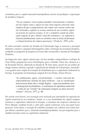176 Entre o Sentido da Colonização e o Arcaísmo como Projeto 
econômico para o capital mercantil metropolitano através da produção e exportação 
de produtos tropicais. 
“No seu conjunto e vista no plano mundial e internacional, a coloniza-ção 
dos trópicos toma o aspecto de uma vasta empresa comercial, mais 
complexa do que a antiga feitoria, mas sempre com o mesmo caráter que 
ela, destinada a explorar os recursos naturais de um território virgem 
em proveito do comércio europeu. É este o verdadeiro sentido da coloni-zação 
tropical, de que o Brasil é uma das resultantes; e ele explicará os 
elementos fundamentais, tanto no econômico como no social, da formação 
e evolução históricas dos trópicos americanos.” (Prado Jr., 1957, p.16). 
O então inovador conceito de Sentido da Colonização logo se tornaria o principal 
elemento a motivar a pesquisa historiográfica sobre a formação da economia brasileira, 
rendendo ao programa de pesquisa em torno dele estruturado a alcunha de Paradigma 
Pradiano. 
Ao longo dos anos, alguns autores que, em boa medida, compartilham o enfoque de 
Caio Prado, propuseram novas formulações para o Sentido. Entre elas, destaca-se a 
de Fernando Novais, elaborada na década de 70. Este autor, através de sua análise do 
antigo sistema colonial, expande o significado do Sentido da Colonização, inserindo-o 
no quadro mais amplo da transição do feudalismo para o capitalismo industrial na 
Europa. A propósito da formulação original de Caio Prado, afirma Novais: 
“Se combinarmos, agora, esta formulação – o caráter comercial dos 
empreendimentos coloniais da época moderna – com as considerações 
anteriormente feitas sobre o Antigo Regime – etapa intermediária entre 
a desintegração do feudalismo e a constituição do capitalismo industrial 
– a idéia de um “sentido” da colonização atingirá seu pleno desenvol-vimento.” 
(Novais, 1977, p. 30) 
De acordo com Novais, essa transição seria realizada por intermédio da expansão do 
capital comercial na era moderna. Assim, se a essa modalidade do capital cumpria 
instaurar o capitalismo industrial na Europa, a instalação das empresas coloniais no 
Novo Mundo, também levada a cabo pelo capital comercial, teria um papel nesse 
processo. Com efeito, a extração de trabalho excedente nas colônias teria como fun-ção 
última contribuir para a chamada acumulação primitiva, um pré-requisito para a 
aludida transição rumo ao capitalismo industrial. 
Est. econ., São Paulo, 38(1): 173-203, jan-mar 2008 
 