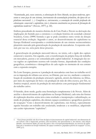 João Paulo A. de Souza 177 
“Examinada, pois, nesse contexto, a colonização do Novo Mundo, na época moderna, apre-senta- 
se como peça de um sistema, instrumento da acumulação primitiva, da época do ca-pitalismo 
mercantil. (...) Completa-se, entrementes, a conotação do sentido profundo da 
colonização: comercial e capitalista, isto é, elemento constitutivo no processo de formação do 
capitalismo moderno” (Novais, 1977, p. 33). 
Embora procedendo de maneira distinta da de Caio Prado e Novais na derivação das 
implicações do Sentido para a estrutura e a evolução histórica da sociedade colonial 
brasileira, Costa (1999) formula o que se pode considerar outra versão da direção 
essencial dessa evolução. Segundo o autor, ao desenvolvimento do capitalismo na 
Europa Ocidental correspondeu o estabelecimento de um sistema socioeconômico 
planetário marcado pela generalização da produção de mercadorias. A expansão colo-nial, 
Est. econ., São Paulo, 38(1): 173-203, jan-mar 2008 
por sua vez, seria parte desse processo. 
A generalização da produção mercantil deu-se, no início, sob a égide dos capitais 
comercial e usurário. Em seguida, com a transformação da própria força de trabalho 
em mercadoria, passou a ser comandada pelo capital industrial. A integração das no-vas 
regiões ao capitalismo ocorreu sob variadas formas, dependendo das condições 
geográficas, econômicas e demográficas de cada região no momento de seu contato 
com a expansão européia. 
No Leste Europeu, passou-se à produção de mercadorias com base no trabalho servil 
ou na imposição de tributos aos servos; no Oriente, por sua vez, mediante a comercia-lização 
de excedentes da produção artesanal e agrícola, através das feitorias; na África, 
por meio da exportação de bens e da produção de mão-de-obra escrava; por fim, na 
América tropical, através da produção de mercadorias com participação fundamental 
do trabalho cativo. 
O Sentido, deste modo, ganha uma formulação complementar à de Novais. Além de 
auxiliar o desenvolvimento do capitalismo na Europa Ocidental, cada uma das formas 
de exploração descritas acima teria como resultado a incorporação e subordinação, ao 
modo de produção capitalista, dos demais espaços econômicos e geográficos passíveis 
de ocupação. Com o desenvolvimento do capitalismo, tais formas, especialmente 
aquelas baseadas em trabalho não assalariado, tenderam a se modificar, adquirindo 
um caráter tipicamente “capitalista”. 
“Essas formas paralelas não decorreram da lógica de funcionamento do capital industrial, não dimanaram de 
sua essência e não se impuseram, portanto, como necessárias, mas apresentaram-se, tão somente, como soluções 
datadas, concretamente dadas, por meio das quais se deu a incorporação/subordinação, aos interesses do capita-lismo 
que se instalava na Europa Ocidental, dos espaços econômicos e geográficos passíveis de ocupação” (Costa, 
1999, p.2). 
 