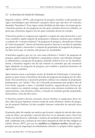 178 Entre o Sentido da Colonização e o Arcaísmo como Projeto 
2.2 As Heurísticas do Sentido da Colonização 
Segundo Lakatos (1979), cada programa de pesquisa científica evolui guiado por 
regras metodológicas que informam a pesquisa futura que nele deve ser realizada, 
chamadas “heurísticas”. Essas regras seriam divididas em dois tipos: em termos gerais, 
a heurística positiva de um programa nos diz quais caminhos devem ser trilhados, ao 
passo que a heurística negativa nos diz quais caminhos devem ser evitados. 
A heurística positiva é composta por sugestões a respeito de como desenvolver e, por 
vezes, modificar aquele conjunto de proposições e hipóteses auxiliares que compõem 
o conjunto de “variantes refutáveis” do programa de pesquisa, chamado por Lakatos 
de “cinto de proteção”. Através da heurística positiva, buscam-se ora fatos já esperados 
que possam ajudar a desenvolver o conjunto de proposições do programa de pesquisa, 
ora fatos novos que, no entanto, nele possam ser acomodados. 
A heurística negativa, por sua vez, tem como referência o “núcleo” do programa de 
pesquisa, aquele conjunto de hipóteses e proposições cruciais, cuja refutação enfraque-ce 
sobremaneira o programa de pesquisa, podendo inclusive levar ao seu abandono. 
Assim, a heurística negativa nos diz não somente os caminhos que não encontram 
lugar adequado no programa de pesquisa, mas também o potencial destrutivo de 
alguns desses caminhos. 
Após enunciar acima as principais versões do Sentido da Colonização, é natural per-guntar- 
se quais seriam as heurísticas derivadas do programa de pesquisa por ele infor-mado. 
Para encontrá-las, é necessário primeiro conhecer seu conjunto de proposições 
fundamentais, seu “núcleo”. Ora, ele é fornecido prontamente pela própria obra de 
Caio Prado: segundo o autor, a sociedade brasileira, organizada para fornecer gê-neros 
tropicais ao comércio europeu, apresentaria uma estrutura econômica de viés 
exportacionista, com dinâmica reflexa, e baseada no trinômio grande propriedade, 
monocultura e mão-de-obra cativa. 
A heurística positiva deveria, portanto, buscar detalhar as implicações desse nú-cleo, 
além de gerar hipóteses testáveis tendo ele como referência. Dentro do progra-ma 
de pesquisa Pradiano, há dois exemplos bastante conhecidos da operação dessa 
heurística. 
O primeiro deles diz respeito aos motivos que levaram à adoção de mão-de-obra cativa 
vinda da África, em oposição à mão-de-obra livre ou ao elemento nativo. Para Caio 
Prado, esse fato deveu-se, sobretudo, à ausência de excedentes populacionais na metró-pole, 
combinada com a ausência de uma oferta adequada de mão-de-obra indígena na 
colônia. Novais (1977), por sua vez, modifica essa hipótese auxiliar, dizendo que a 
principal causa da importação de trabalhadores africanos é o próprio tráfico negreiro 
Est. econ., São Paulo, 38(1): 173-203, jan-mar 2008 
 