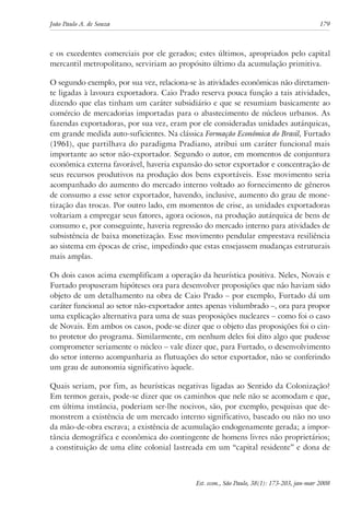 João Paulo A. de Souza 179 
e os excedentes comerciais por ele gerados; estes últimos, apropriados pelo capital 
mercantil metropolitano, serviriam ao propósito último da acumulação primitiva. 
O segundo exemplo, por sua vez, relaciona-se às atividades econômicas não diretamen-te 
ligadas à lavoura exportadora. Caio Prado reserva pouca função a tais atividades, 
dizendo que elas tinham um caráter subsidiário e que se resumiam basicamente ao 
comércio de mercadorias importadas para o abastecimento de núcleos urbanos. As 
fazendas exportadoras, por sua vez, eram por ele consideradas unidades autárquicas, 
em grande medida auto-suficientes. Na clássica Formação Econômica do Brasil, Furtado 
(1961), que partilhava do paradigma Pradiano, atribui um caráter funcional mais 
importante ao setor não-exportador. Segundo o autor, em momentos de conjuntura 
econômica externa favorável, haveria expansão do setor exportador e concentração de 
seus recursos produtivos na produção dos bens exportáveis. Esse movimento seria 
acompanhado do aumento do mercado interno voltado ao fornecimento de gêneros 
de consumo a esse setor exportador, havendo, inclusive, aumento do grau de mone-tização 
das trocas. Por outro lado, em momentos de crise, as unidades exportadoras 
voltariam a empregar seus fatores, agora ociosos, na produção autárquica de bens de 
consumo e, por conseguinte, haveria regressão do mercado interno para atividades de 
subsistência de baixa monetização. Esse movimento pendular emprestava resiliência 
ao sistema em épocas de crise, impedindo que estas ensejassem mudanças estruturais 
mais amplas. 
Os dois casos acima exemplificam a operação da heurística positiva. Neles, Novais e 
Furtado propuseram hipóteses ora para desenvolver proposições que não haviam sido 
objeto de um detalhamento na obra de Caio Prado – por exemplo, Furtado dá um 
caráter funcional ao setor não-exportador antes apenas vislumbrado –, ora para propor 
uma explicação alternativa para uma de suas proposições nucleares – como foi o caso 
de Novais. Em ambos os casos, pode-se dizer que o objeto das proposições foi o cin-to 
protetor do programa. Similarmente, em nenhum deles foi dito algo que pudesse 
comprometer seriamente o núcleo – vale dizer que, para Furtado, o desenvolvimento 
do setor interno acompanharia as flutuações do setor exportador, não se conferindo 
um grau de autonomia significativo àquele. 
Quais seriam, por fim, as heurísticas negativas ligadas ao Sentido da Colonização? 
Em termos gerais, pode-se dizer que os caminhos que nele não se acomodam e que, 
em última instância, poderiam ser-lhe nocivos, são, por exemplo, pesquisas que de-monstrem 
a existência de um mercado interno significativo, baseado ou não no uso 
da mão-de-obra escrava; a existência de acumulação endogenamente gerada; a impor-tância 
demográfica e econômica do contingente de homens livres não proprietários; 
a constituição de uma elite colonial lastreada em um “capital residente” e dona de 
Est. econ., São Paulo, 38(1): 173-203, jan-mar 2008 
 