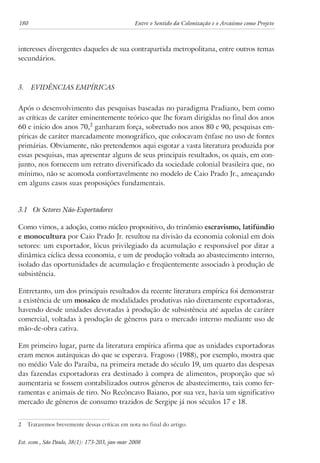 180 Entre o Sentido da Colonização e o Arcaísmo como Projeto 
interesses divergentes daqueles de sua contrapartida metropolitana, entre outros temas 
secundários. 
3. Evidências Empíricas 
Após o desenvolvimento das pesquisas baseadas no paradigma Pradiano, bem como 
as críticas de caráter eminentemente teórico que lhe foram dirigidas no final dos anos 
60 e início dos anos 70, ganharam força, sobretudo nos anos 80 e 90, pesquisas em-píricas 
de caráter marcadamente monográfico, que colocavam ênfase no uso de fontes 
primárias. Obviamente, não pretendemos aqui esgotar a vasta literatura produzida por 
essas pesquisas, mas apresentar alguns de seus principais resultados, os quais, em con-junto, 
nos fornecem um retrato diversificado da sociedade colonial brasileira que, no 
mínimo, não se acomoda confortavelmente no modelo de Caio Prado Jr., ameaçando 
em alguns casos suas proposições fundamentais. 
3.1 Os Setores Não-Exportadores 
Como vimos, a adoção, como núcleo propositivo, do trinômio escravismo, latifúndio 
e monocultura por Caio Prado Jr. resultou na divisão da economia colonial em dois 
setores: um exportador, lócus privilegiado da acumulação e responsável por ditar a 
dinâmica cíclica dessa economia, e um de produção voltada ao abastecimento interno, 
isolado das oportunidades de acumulação e freqüentemente associado à produção de 
subsistência. 
Entretanto, um dos principais resultados da recente literatura empírica foi demonstrar 
a existência de um mosaico de modalidades produtivas não diretamente exportadoras, 
havendo desde unidades devotadas à produção de subsistência até aquelas de caráter 
comercial, voltadas à produção de gêneros para o mercado interno mediante uso de 
mão-de-obra cativa. 
Em primeiro lugar, parte da literatura empírica afirma que as unidades exportadoras 
eram menos autárquicas do que se esperava. Fragoso (1988), por exemplo, mostra que 
no médio Vale do Paraíba, na primeira metade do século 19, um quarto das despesas 
das fazendas exportadoras era destinado à compra de alimentos, proporção que só 
aumentaria se fossem contabilizados outros gêneros de abastecimento, tais como fer-ramentas 
e animais de tiro. No Recôncavo Baiano, por sua vez, havia um significativo 
mercado de gêneros de consumo trazidos de Sergipe já nos séculos 17 e 18. 
Trataremos brevemente dessas críticas em nota no final do artigo. 
Est. econ., São Paulo, 38(1): 173-203, jan-mar 2008 
 